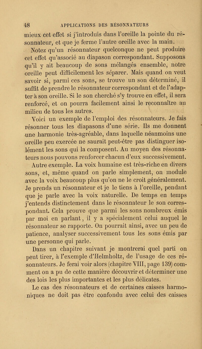 mieux cet effet si j'introduis dans l'oreille la pointe du ré- sonnateur, et que je ferme l'autre oreille avec la main. Notez qu'un résonnateur quelconque ne peut produire cet effet qu'associé au diapason correspondant. Supposons qu'il y ait beaucoup de sons mélangés ensemble, notre oreille peut difficilement les séparer. Mais quand on veut savoir si, parmi ces sons, se trouve un son déterminé, il suffit de prendre le résonnateur correspondant et de l'adap- ter à son oreille. Si le son cherché s'y trouve en effet, il sera renforcé, et on pourra facilement ainsi le reconnaître au milieu de tous les autres. Voici un exemple de l'emploi.des résonnateurs. Je fais résonner tous les diapasons d'une série. Ils me donnent une harmonie très-agréable, clans laquelle néanmoins une oreille peu exercée ne saurait peut-être pas distinguer iso- lément les sons qui la composent. Au moyen des résonna- teurs nous pouvons renforcer chacun d'eux successivement. Autre exemple. La voix humaine est très-riche en divers sons, et, même quand on parle simplement, on module .avec la voix beaucoup plus qu'on ne le croit généralement. Je prends un résonnateur et je le tiens à l'oreille, pendant que je parle avec la voix naturelle. De temps en temps j'entends distinctement dans le résonnateur le son corres- pondant. Cela prouve que parmi les sons nombreux émis par moi en parlant, il y a spécialement celui auquel le résonnateur se rapporte. On pourrait ainsi, avec un peu de patience, analyser successivement tous les sons émis par une personne qui parle. Dans un chapitre suivant je montrerai quel parti on peut tirer, à l'exemple d'Helmholtz, de l'usage de ces ré- sonnateurs. Je ferai voir alors (chapitre VIII, page 139) com- ment on a pu de cette manière découvrir et déterminer une des lois les plus importantes et les plus délicates. Le cas des résonnateurs et de certaines caisses harmo- niques ne doit pas être confondu avec celui des caisses
