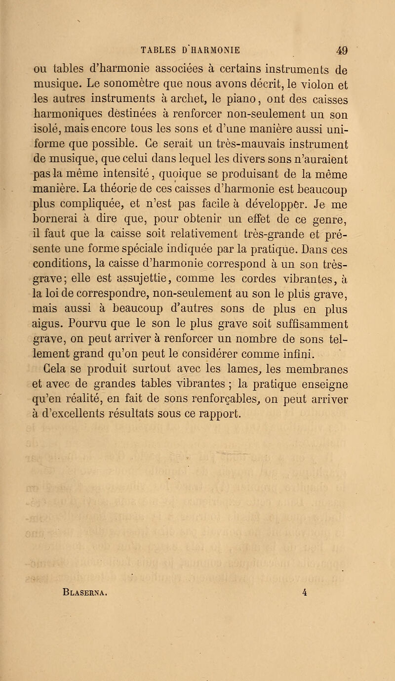 ou tables d'harmonie associées à certains instruments de musique. Le sonomètre que nous avons décrit, le violon et les autres instruments à archet, le piano, ont des caisses harmoniques destinées à renforcer non-seulement un son isolé, mais encore tous les sons et d'une manière aussi uni- forme que possible. Ce serait un très-mauvais instrument de musique, que celui dans lequel les divers sons n'auraient pas la même intensité, quoique se produisant de la même manière. La théorie de ces caisses d'harmonie est beaucoup plus compliquée, et n'est pas facile à développer. Je me bornerai à dire que, pour obtenir un effet de ce genre, il faut que la caisse soit relativement très-grande et pré- sente une forme spéciale indiquée par la pratique. Dans ces conditions, la caisse d'harmonie correspond à un son très- grave; elle est assujettie, comme les cordes vibrantes, à la loi de correspondre, non-seulement au son le plus grave, mais aussi à beaucoup d'autres sons de plus en plus aigus. Pourvu que le son le plus grave soit suffisamment grave, on peut arriver à renforcer un nombre de sons tel- lement grand qu'on peut le considérer comme infini. Gela se produit surtout avec les lames, les membranes et avec de grandes tables vibrantes ; la pratique enseigne qu'en réalité, en fait de sons renforçables, on peut arriver à d'excellents résultats sous ce rapport. Blaserna.