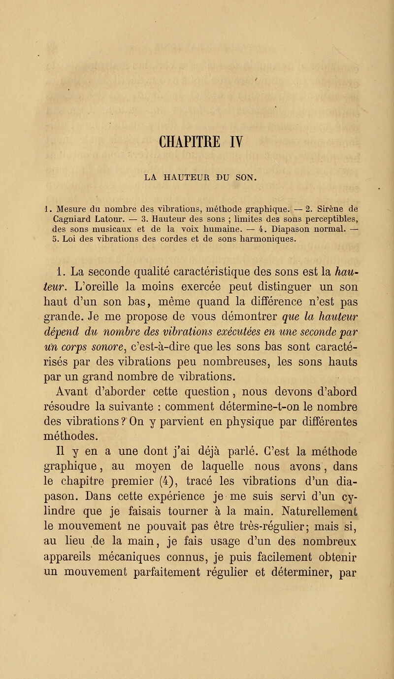 CHAPITRE IV LA HAUTEUR DU SON. 1. Mesure du nombre des vibrations, métbode graphique. —2. Sirène de Cagniard Latour. — 3. Hauteur des sons ; limites des sons perceptibles, des sons musicaux et de la voix humaine. — 4. Diapason normal. — 5. Loi des vibrations des cordes et de sons harmoniques. 1. La seconde qualité caractéristique des sons est la hau- teur. L'oreille la moins exercée peut distinguer un son haut d'un son bas, même quand la différence n'est pas grande. Je me propose de vous démontrer que la hauteur dépend du nombre des vibrations exécutées en une seconde par un corps sonore, c'est-à-dire que les sons bas sont caracté- risés par des vibrations peu nombreuses, les sons hauts par un grand nombre de vibrations. Avant d'aborder cette question, nous devons d'abord résoudre la suivante : comment détermine-t-on le nombre des vibrations ? On y parvient en physique par différentes méthodes. Il y en a une dont j'ai déjà parlé. C'est la méthode graphique, au moyen de laquelle nous avons, dans le chapitre premier (4), tracé les vibrations d'un dia- pason. Dans cette expérience je me suis servi d'un cy- lindre que je faisais tourner à la main. Naturellement le mouvement ne pouvait pas être très-régulier; mais si, au lieu de la main, je fais usage d'un des nombreux appareils mécaniques connus, je puis facilement obtenir un mouvement parfaitement régulier et déterminer, par