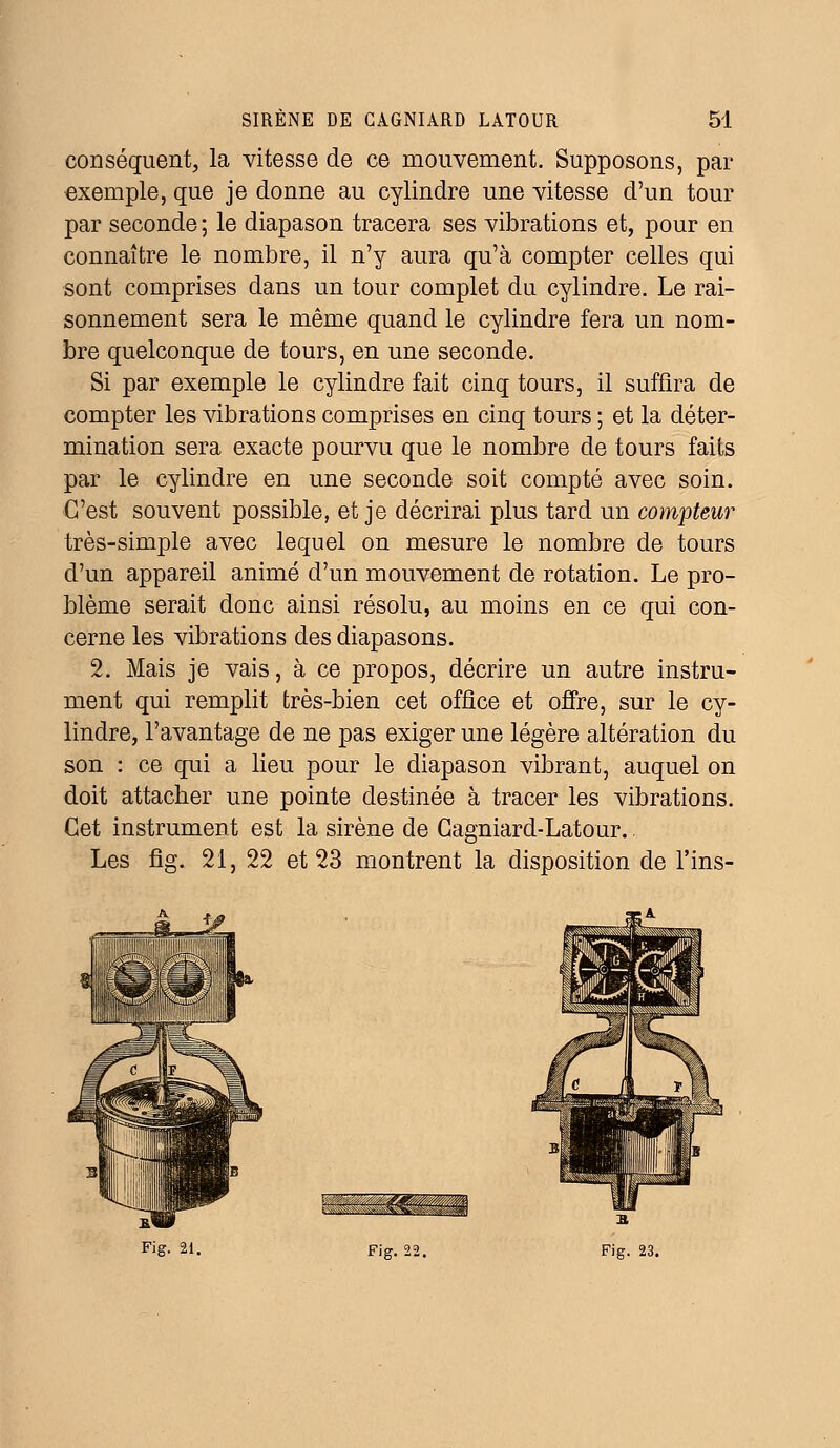 conséquent, la vitesse de ce mouvement. Supposons, par exemple, que je donne au cylindre une vitesse d'un tour par seconde ; le diapason tracera ses vibrations et, pour en connaître le nombre, il n'y aura qu'à compter celles qui sont comprises dans un tour complet du cylindre. Le rai- sonnement sera le même quand le cylindre fera un nom- bre quelconque de tours, en une seconde. Si par exemple le cylindre fait cinq tours, il suffira de compter les vibrations comprises en cinq tours ; et la déter- mination sera exacte pourvu que le nombre de tours faits par le cylindre en une seconde soit compté avec soin. C'est souvent possible, et je décrirai plus tard un compteur très-simple avec lequel on mesure le nombre de tours d'un appareil animé d'un mouvement de rotation. Le pro- blème serait donc ainsi résolu, au moins en ce qui con- cerne les vibrations des diapasons. 2. Mais je vais, à ce propos, décrire un autre instru- ment qui remplit très-bien cet office et offre, sur le cy- lindre, l'avantage de ne pas exiger une légère altération du son : ce qui a lieu pour le diapason vibrant, auquel on doit attacher une pointe destinée à tracer les vibrations. Cet instrument est la sirène de Cagniard-Latour. Les fig. 21, 22 et 23 montrent la disposition de l'ins- - -^4tr