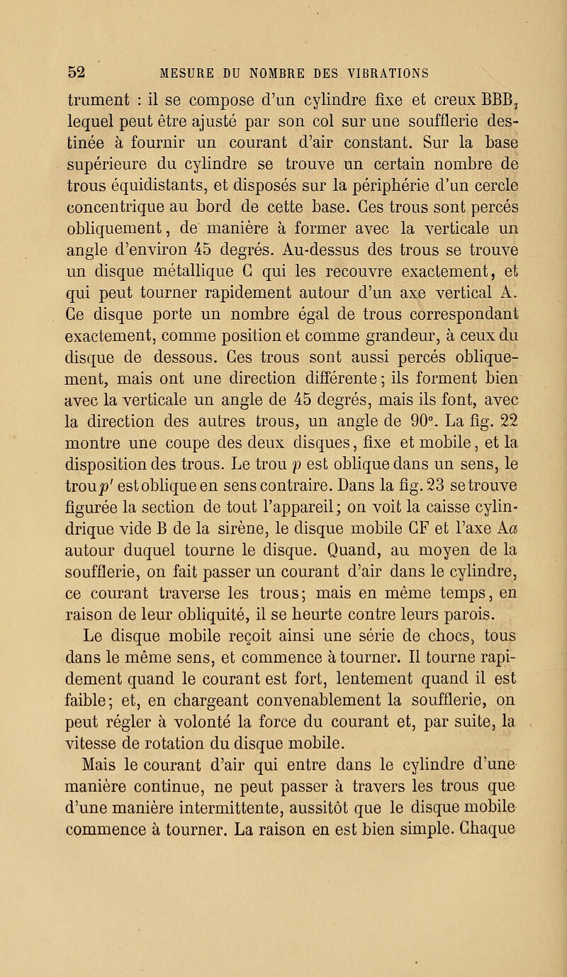 trament : il se compose d'un cylindre fixe et creux BBB, lequel peut être ajusté par son col sur une soufflerie des- tinée à fournir un courant d'air constant. Sur la base supérieure du cylindre se trouve un certain nombre de trous équidistants, et disposés sur la périphérie d'un cercle concentrique au bord de cette base. Ces trous sont percés obliquement, de manière à former avec la verticale un angle d'environ 45 degrés. Au-dessus des trous se trouve un disque métallique G qui les recouvre exactement, et qui peut tourner rapidement autour d'un axe vertical A. Ce disque porte un nombre égal de trous correspondant exactement, comme position et comme grandeur, à ceux du disque de dessous. Ces trous sont aussi percés oblique- ment, mais ont une direction différente ; ils forment bien avec la verticale un angle de 45 degrés, mais ils font, avec la direction des autres trous, un angle de 90°. La fig. 22 montre une coupe des deux disques, fixe et mobile, et la disposition des trous. Le trou p est oblique dans un sens, le iroup' est oblique en sens contraire. Dans la fig. 23 se trouve figurée la section de tout l'appareil; on voit la caisse cylin- drique vide B de la sirène, le disque mobile GF et l'axe Aa autour duquel tourne le disque. Quand, au moyen de la soufflerie, on fait passer un courant d'air dans le cylindre, ce courant traverse les trous; mais en même temps, en raison de leur obliquité, il se heurte contre leurs parois. Le disque mobile reçoit ainsi une série de chocs, tous dans le même sens, et commence à tourner. Il tourne rapi- dement quand le courant est fort, lentement quand il est faible; et, en chargeant convenablement la soufflerie, on peut régler à volonté la force du courant et, par suite, la vitesse de rotation du disque mobile. Mais le courant d'air qui entre dans le cylindre d'une manière continue, ne peut passer à travers les trous que d'une manière intermittente, aussitôt que le disque mobile commence à tourner. La raison en est bien simple. Chaque