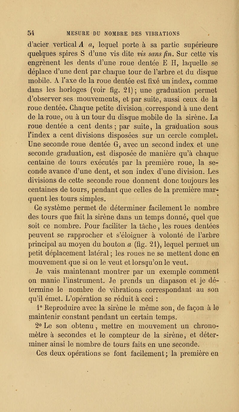 d'acier vertical A a, lequel porte à sa partie supérieure quelques spires S d'une vis dite vis sans fin. Sur cette vis engrènent les dents d'une roue dentée E H, laquelle se déplace d'une dent par chaque tour de l'arbre et du disque mobile. A l'axe de la roue dentée est fixé un index, comme dans les horloges (voir fîg. 21) ; une graduation permet d'observer ses mouvements, et par suite, aussi ceux de la roue dentée. Chaque petite division correspond à une dent de la roue, ou à un tour du disque mobile de la sirène. La roue dentée a cent dents ; par suite, la graduation sous l'index a cent divisions disposées sur un cercle complet. Une seconde roue dentée G, avec un second index et une seconde graduation, est disposée de manière qu'à chaque centaine de tours exécutés par la première roue, la se- conde avance d'une dent, et son index d'une division. Les divisions de cette seconde roue donnent donc toujours les centaines de tours, pendant que celles de la première mar- quent les tours simples. Ce système permet de déterminer facilement le nombre des tours que fait la sirène dans un temps donné, quel que soit ce nombre. Pour faciliter la tâche, les roues dentées peuvent se rapprocher et s'éloigner à volonté de l'arbre principal au moyen du bouton a (fig. 21), lequel permet un petit déplacement latéral ; les roues ne se mettent donc en mouvement que si on le veut et lorsqu'on le veut. Je vais maintenant montrer par un exemple comment on manie l'instrument. Je prends un diapason et je dé- termine le nombre de vibrations correspondant au son qu'il émet. L'opération se réduit à ceci : 1° Reproduire avec la sirène le même son, de façon à le maintenir constant pendant un certain temps. 2° Le son obtenu, mettre en mouvement un chrono- mètre à secondes et le compteur de la sirène, et déter- miner ainsi le nombre de tours faits en une seconde. Ces deux opérations se font facilement ; la première en