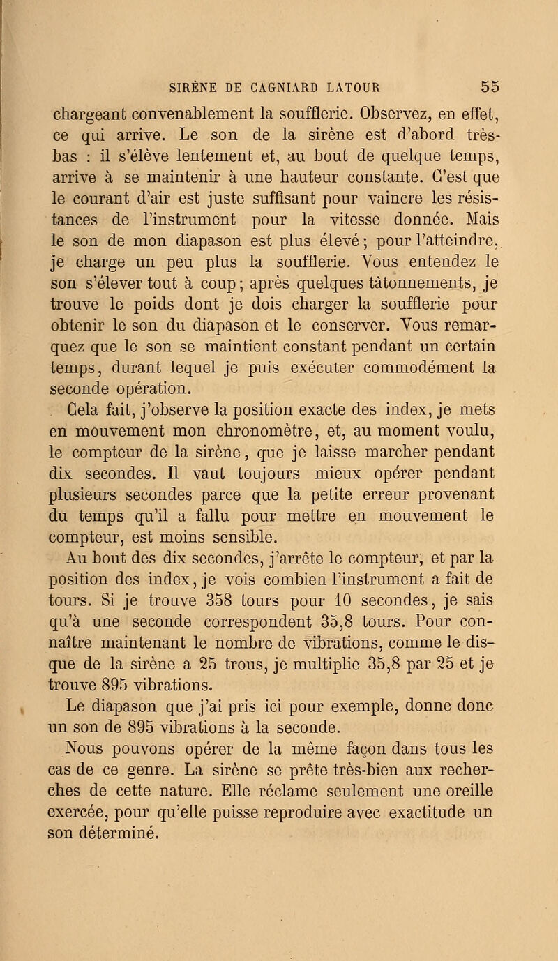 chargeant convenablement la soufflerie. Observez, en effet, ce qui arrive. Le son de la sirène est d'abord très- bas : il s'élève lentement et, au bout de quelque temps, arrive à se maintenir à une hauteur constante. C'est que le courant d'air est juste suffisant pour vaincre les résis- tances de l'instrument pour la vitesse donnée. Mais le son de mon diapason est plus élevé; pour l'atteindre, je charge un peu plus la soufflerie. Yous entendez le son s'élever tout à coup ; après quelques tâtonnements, je trouve le poids dont je dois charger la soufflerie pour obtenir le son du diapason et le conserver. Yous remar- quez que le son se maintient constant pendant un certain temps, durant lequel je puis exécuter commodément la seconde opération. Gela fait, j'observe la position exacte des index, je mets en mouvement mon chronomètre, et, au moment voulu, le compteur de la sirène, que je laisse marcher pendant dix secondes. Il vaut toujours mieux opérer pendant plusieurs secondes parce que la petite erreur provenant du temps qu'il a fallu pour mettre en mouvement le compteur, est moins sensible. Au bout des dix secondes, j'arrête le compteur, et par la position des index, je vois combien l'instrument a fait de tours. Si je trouve 358 tours pour 10 secondes, je sais qu'à une seconde correspondent 35,8 tours. Pour con- naître maintenant le nombre de vibrations, comme le dis- que de la sirène a 25 trous, je multiplie 35,8 par 25 et je trouve 895 vibrations. Le diapason que j'ai pris ici pour exemple, donne donc un son de 895 vibrations à la seconde. Nous pouvons opérer de la même façon dans tous les cas de ce genre. La sirène se prête très-bien aux recher- ches de cette nature. Elle réclame seulement une oreille exercée, pour qu'elle puisse reproduire avec exactitude un son déterminé.