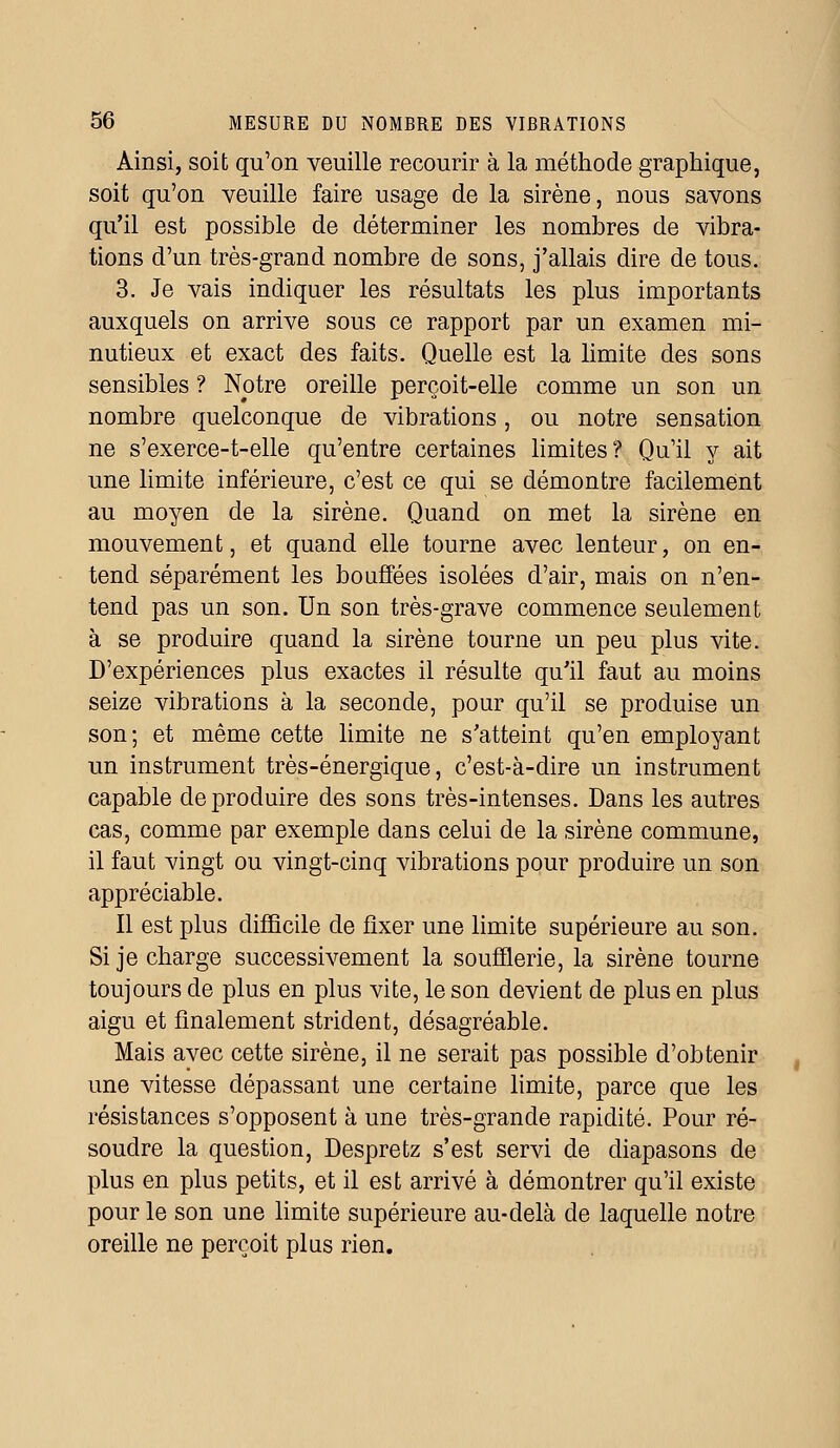 Ainsi, soit qu'on veuille recourir à la méthode graphique, soit qu'on veuille faire usage de la sirène, nous savons qu'il est possible de déterminer les nombres de vibra- tions d'un très-grand nombre de sons, j'allais dire de tous. 3. Je vais indiquer les résultats les plus importants auxquels on arrive sous ce rapport par un examen mi- nutieux et exact des faits. Quelle est la limite des sons sensibles ? Notre oreille perçoit-elle comme un son un nombre quelconque de vibrations, ou notre sensation ne s'exerce-t-elle qu'entre certaines limites? Qu'il y ait une limite inférieure, c'est ce qui se démontre facilement au moyen de la sirène. Quand on met la sirène en mouvement, et quand elle tourne avec lenteur, on en- tend séparément les bouffées isolées d'air, mais on n'en- tend pas un son. Un son très-grave commence seulement à se produire quand la sirène tourne un peu plus vite. D'expériences plus exactes il résulte qu'il faut au moins seize vibrations à la seconde, pour qu'il se produise un son; et même cette limite ne s'atteint qu'en employant un instrument très-énergique, c'est-à-dire un instrument capable de produire des sons très-intenses. Dans les autres cas, comme par exemple dans celui de la sirène commune, il faut vingt ou vingt-cinq vibrations pour produire un son appréciable. Il est plus difficile de fixer une limite supérieure au son. Si je charge successivement la soufflerie, la sirène tourne toujours de plus en plus vite, le son devient de plus en plus aigu et finalement strident, désagréable. Mais avec cette sirène, il ne serait pas possible d'obtenir une vitesse dépassant une certaine limite, parce que les résistances s'opposent à une très-grande rapidité. Pour ré- soudre la question, Despretz s'est servi de diapasons de plus en plus petits, et il est arrivé à démontrer qu'il existe pour le son une limite supérieure au-delà de laquelle notre oreille ne perçoit pins rien.