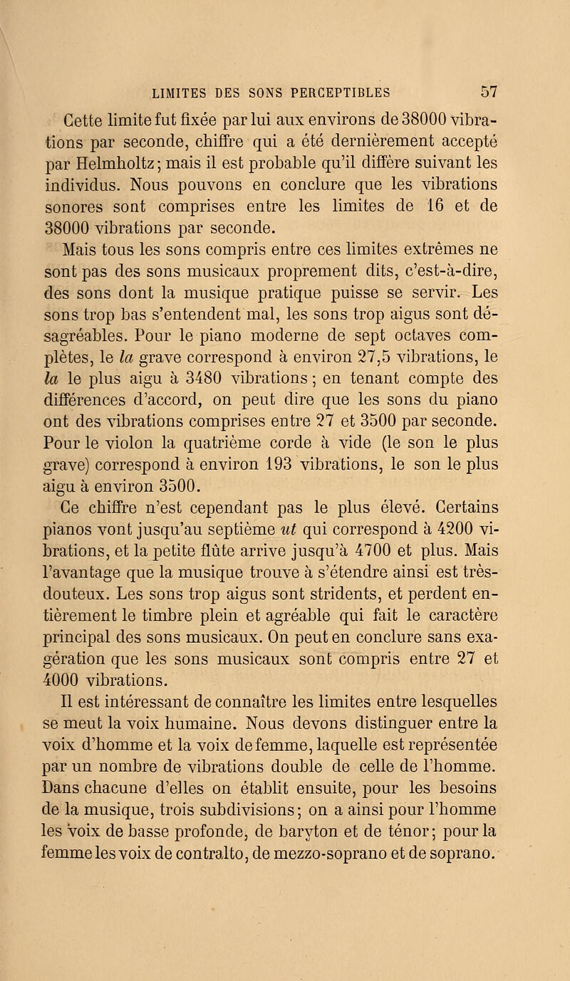 Cette limite fut fixée par lui aux environs de 38000 vibra- tions par seconde, chiffre qui a été dernièrement accepté par Helmholtz ; mais il est probable qu'il diffère suivant les individus. Nous pouvons en conclure que les vibrations sonores sont comprises entre les limites de 16 et de 38000 vibrations par seconde. Mais tous les sons compris entre ces limites extrêmes ne sont pas des sons musicaux proprement dits, c'est-à-dire, des sons dont la musique pratique puisse se servir. Les sons trop bas s'entendent mal, les sons trop aigus sont dé- sagréables. Pour le piano moderne de sept octaves com- plètes, le la grave correspond à environ 27,5 vibrations, le la le plus aigu à 3480 vibrations ; en tenant compte des différences d'accord, on peut dire que les sons du piano ont des vibrations comprises entre 27 et 3500 par seconde. Pour le violon la quatrième corde à vide (le son le plus grave) correspond à environ 193 vibrations, le son le plus aigu à environ 3500. Ce chiffre n'est cependant pas le plus élevé. Certains pianos vont jusqu'au septième ut qui correspond à 4200 vi- brations, et la petite flûte arrive jusqu'à 4700 et plus. Mais l'avantage que la musique trouve à s'étendre ainsi est très- douteux. Les sons trop aigus sont stridents, et perdent en- tièrement le timbre plein et agréable qui fait le caractère principal des sons musicaux. On peut en conclure sans exa- gération que les sons musicaux sont compris entre 27 et 4000 vibrations. Il est intéressant de connaître les limites entre lesquelles se meut la voix humaine. Nous devons distinguer entre la voix d'homme et la voix de femme, laquelle est représentée par un nombre de vibrations double de celle de l'homme. Dans chacune d'elles on établit ensuite, pour les besoins de la musique, trois subdivisions; on a ainsi pour l'homme les voix de basse profonde, de baryton et de ténor; pour la femme les voix de contralto, de mezzo-soprano et de soprano.