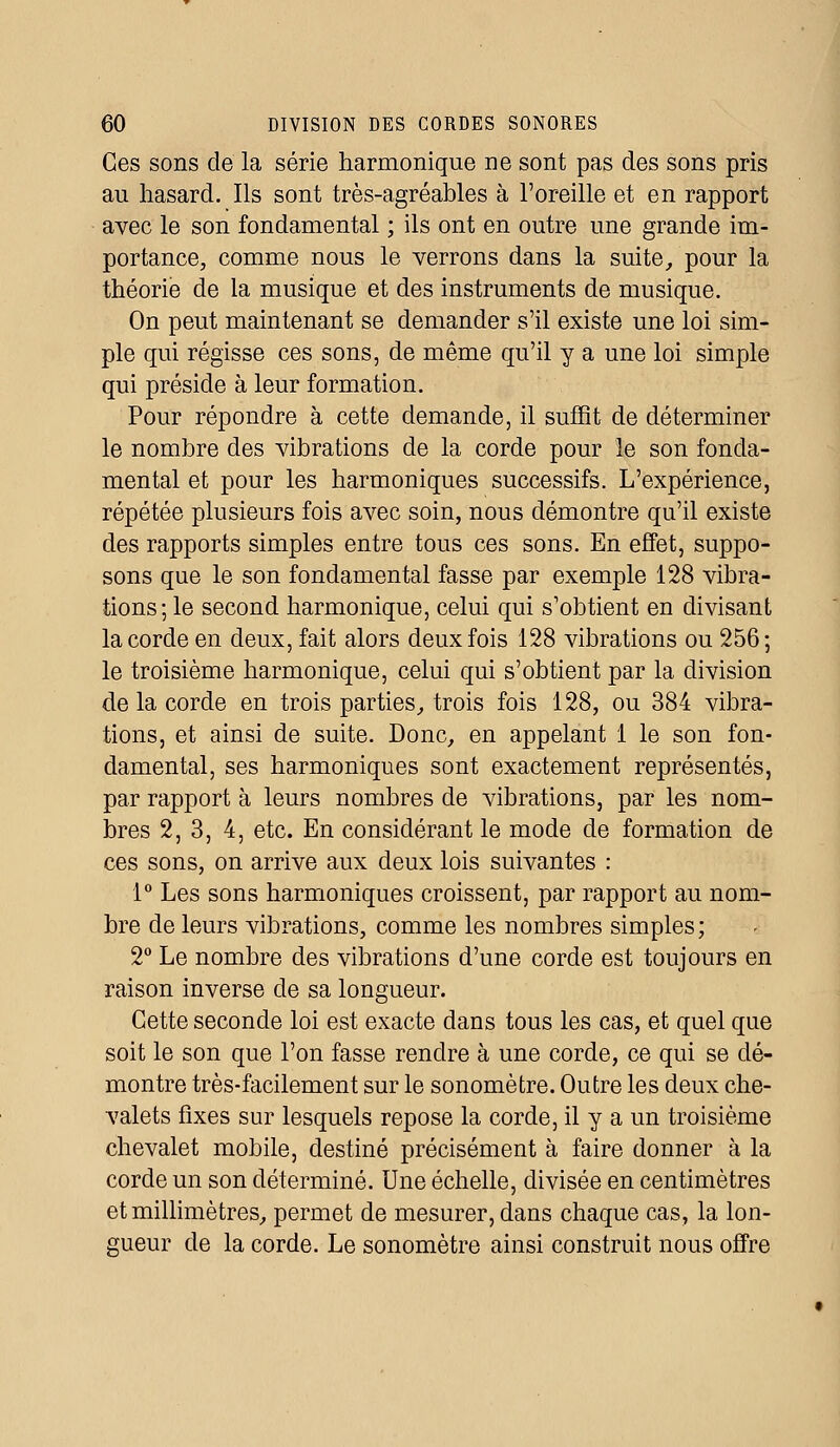 Ces sons de la série harmonique ne sont pas des sons pris au hasard. Ils sont très-agréables à l'oreille et en rapport avec le son fondamental ; ils ont en outre une grande im- portance, comme nous le verrons dans la suite, pour la théorie de la musique et des instruments de musique. On peut maintenant se demander s'il existe une loi sim- ple qui régisse ces sons, de même qu'il y a une loi simple qui préside à leur formation. Pour répondre à cette demande, il suffit de déterminer le nombre des vibrations de la corde pour le son fonda- mental et pour les harmoniques successifs. L'expérience, répétée plusieurs fois avec soin, nous démontre qu'il existe des rapports simples entre tous ces sons. En effet, suppo- sons que le son fondamental fasse par exemple 128 vibra- tions; le second harmonique, celui qui s'obtient en divisant la corde en deux, fait alors deux fois 128 vibrations ou 256; le troisième harmonique, celui qui s'obtient par la division delà corde en trois parties, trois fois 128, ou 384 vibra- tions, et ainsi de suite. Donc, en appelant 1 le son fon- damental, ses harmoniques sont exactement représentés, par rapport à leurs nombres de vibrations, par les nom- bres 2, 3, 4, etc. En considérant le mode de formation de ces sons, on arrive aux deux lois suivantes : 1° Les sons harmoniques croissent, par rapport au nom- bre de leurs vibrations, comme les nombres simples; 2° Le nombre des vibrations d'une corde est toujours en raison inverse de sa longueur. Cette seconde loi est exacte dans tous les cas, et quel que soit le son que l'on fasse rendre à une corde, ce qui se dé- montre très-facilement sur le sonomètre. Outre les deux che- valets fixes sur lesquels repose la corde, il y a un troisième chevalet mobile, destiné précisément à faire donner à la corde un son déterminé. Une échelle, divisée en centimètres et millimètres, permet de mesurer, dans chaque cas, la lon- gueur de la corde. Le sonomètre ainsi construit nous offre