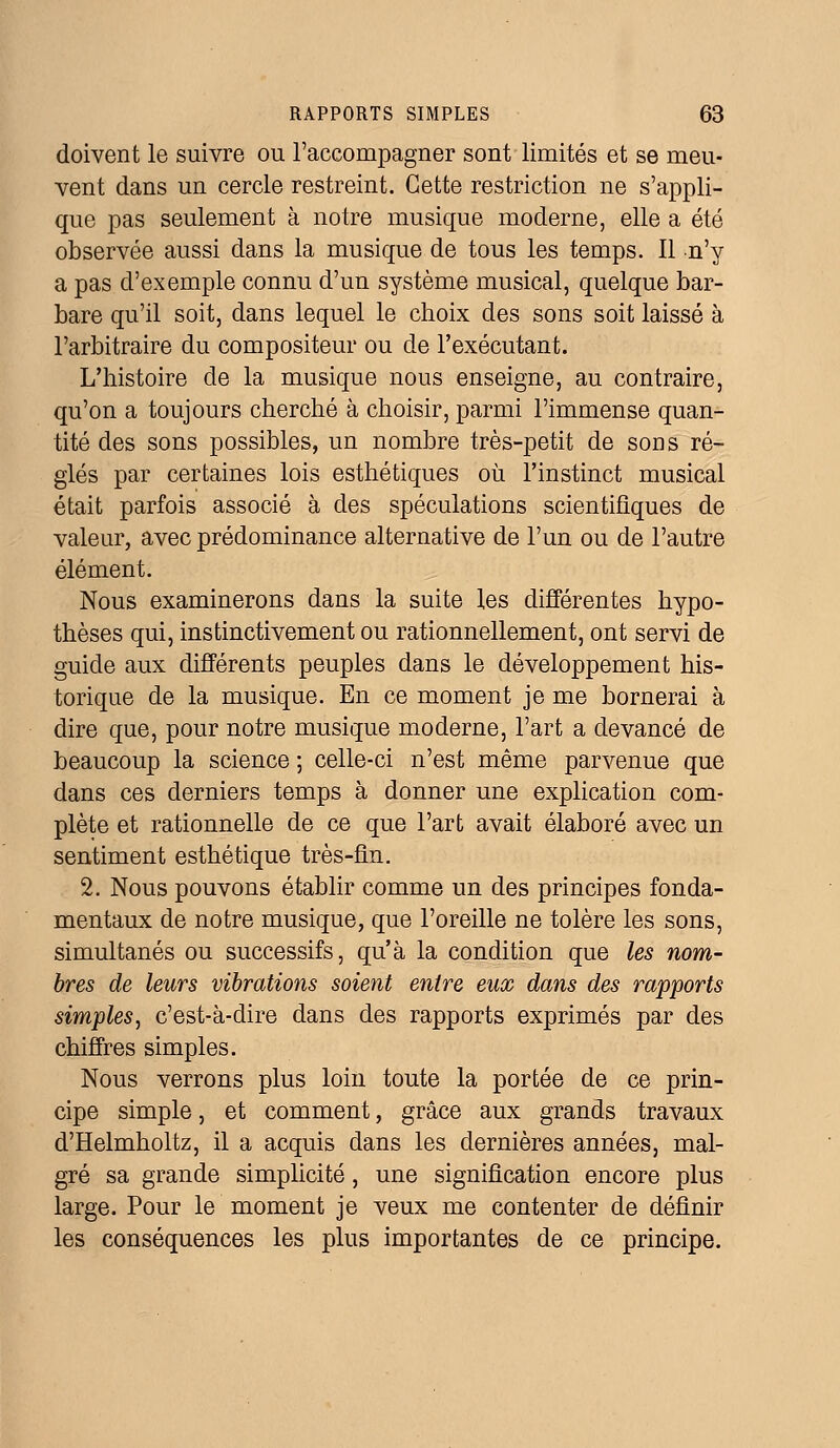 doivent le suivre ou l'accompagner sont limités et se meu- vent dans un cercle restreint. Cette restriction ne s'appli- que pas seulement à notre musique moderne, elle a été observée aussi dans la musique de tous les temps. Il n'y a pas d'exemple connu d'un système musical, quelque bar- bare qu'il soit, dans lequel le choix des sons soit laissé à l'arbitraire du compositeur ou de l'exécutant. L'histoire de la musique nous enseigne, au contraire, qu'on a toujours cherché à choisir, parmi l'immense quan- tité des sons possibles, un nombre très-petit de sons ré- glés par certaines lois esthétiques où l'instinct musical était parfois associé à des spéculations scientifiques de valeur, avec prédominance alternative de l'un ou de l'autre élément. Nous examinerons dans la suite les différentes hypo- thèses qui, instinctivement ou rationnellement, ont servi de guide aux différents peuples dans le développement his- torique de la musique. En ce moment je me bornerai à dire que, pour notre musique moderne, l'art a devancé de beaucoup la science ; celle-ci n'est même parvenue que dans ces derniers temps à donner une explication com- plète et rationnelle de ce que l'art avait élaboré avec un sentiment esthétique très-fin. 2. Nous pouvons établir comme un des principes fonda- mentaux de notre musique, que l'oreille ne tolère les sons, simultanés ou successifs, qu'à la condition que les nom- bres de leurs vibrations soient entre eux dans des rapports simples, c'est-à-dire dans des rapports exprimés par des chiffres simples. Nous verrons plus loin toute la portée de ce prin- cipe simple, et comment, grâce aux grands travaux d'Helmholtz, il a acquis dans les dernières années, mal- gré sa grande simplicité, une signification encore plus large. Pour le moment je veux me contenter de définir les conséquences les plus importantes de ce principe.