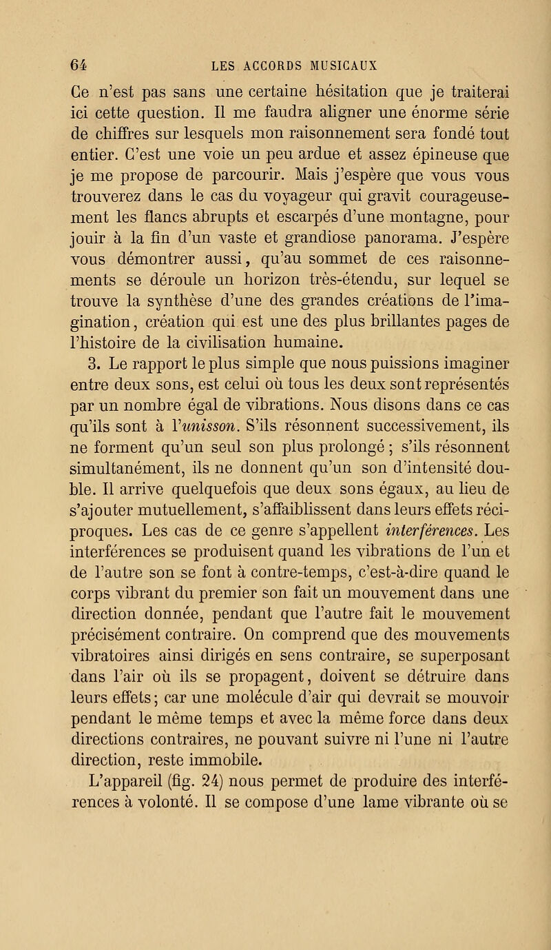 Ce n'est pas sans une certaine hésitation que je traiterai ici cette question. Il me faudra aligner une énorme série de chiffres sur lesquels mon raisonnement sera fondé tout entier. C'est une voie un peu ardue et assez épineuse que je me propose de parcourir. Mais j'espère que vous vous trouverez dans le cas du voyageur qui gravit courageuse- ment les flancs abrupts et escarpés d'une montagne, pour jouir à la fin d'un vaste et grandiose panorama. J'espère vous démontrer aussi, qu'au sommet de ces raisonne- ments se déroule un horizon très-étendu, sur lequel se trouve la synthèse d'une des grandes créations de l'ima- gination , création qui est une des plus brillantes pages de l'histoire de la civilisation humaine. 3. Le rapport le plus simple que nous puissions imaginer entre deux sons, est celui où tous les deux sont représentés par un nombre égal de vibrations. Nous disons dans ce cas qu'ils sont à Yunisson. S'ils résonnent successivement, ils ne forment qu'un seul son plus prolongé ; s'ils résonnent simultanément, ils ne donnent qu'un son d'intensité dou- ble. Il arrive quelquefois que deux sons égaux, au lieu de s'ajouter mutuellement, s'affaiblissent dans leurs effets réci- proques. Les cas de ce genre s'appellent interférences. Les interférences se produisent quand les vibrations de l'un et de l'autre son se font à contre-temps, c'est-à-dire quand le corps vibrant du premier son fait un mouvement dans une direction donnée, pendant que l'autre fait le mouvement précisément contraire. On comprend que des mouvements vibratoires ainsi dirigés en sens contraire, se superposant dans l'air où ils se propagent, doivent se détruire dans leurs effets; car une molécule d'air qui devrait se mouvoir pendant le même temps et avec la même force dans deux directions contraires, ne pouvant suivre ni l'une ni l'autre direction, reste immobile. L'appareil (fig. 24) nous permet de produire des interfé- rences à volonté. Il se compose d'une lame vibrante où se