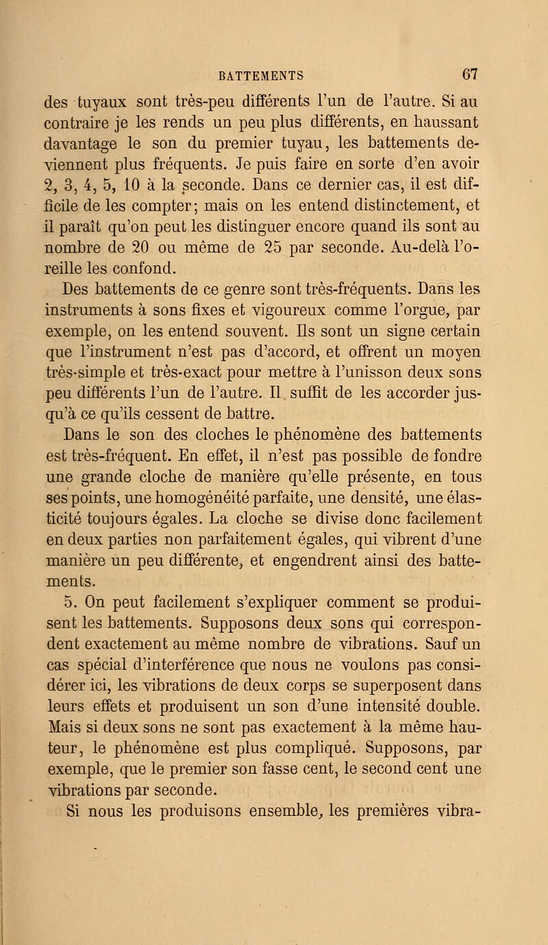 des tuyaux sont très-peu différents l'un de l'autre. Si au contraire je les rends un peu plus différents, en haussant davantage le son du premier tuyau, les battements de- viennent plus fréquents. Je puis faire en sorte d'en avoir 2, 3, 4, 5, 10 à la seconde. Dans ce dernier cas, il est dif- ficile de les compter ; mais on les entend distinctement, et il paraît qu'on peut les distinguer encore quand ils sont au nombre de 20 ou même de 25 par seconde. Au-delà l'o- reille les confond. Des battements de ce genre sont très-fréquents. Dans les instruments à sons fixes et vigoureux comme l'orgue, par exemple, on les entend souvent. Ils sont un signe certain que l'instrument n'est pas d'accord, et offrent un moyen très-simple et très-exact pour mettre à l'unisson deux sons peu différents l'un de l'autre. Il suffit de les accorder jus- qu'à ce qu'ils cessent de battre. Dans le son des cloches le phénomène des battements est très-fréquent. En effet, il n'est pas possible de fondre une grande cloche de manière qu'elle présente, en tous ses points, une homogénéité parfaite, une densité, une élas- ticité toujours égales. La cloche se divise donc facilement en deux parties non parfaitement égales, qui vibrent d'une manière un peu différente, et engendrent ainsi des batte- ments. 5. On peut facilement s'expliquer comment se produi- sent les battements. Supposons deux sons qui correspon- dent exactement au même nombre de vibrations. Sauf un cas spécial d'interférence que nous ne voulons pas consi- dérer ici, les vibrations de deux corps se superposent dans leurs effets et produisent un son d'une intensité double. Mais si deux sons ne sont pas exactement à la même hau- teur, le phénomène est plus compliqué. Supposons, par exemple, que le premier son fasse cent, le second cent une vibrations par seconde. Si nous les produisons ensemble, les premières vibra-