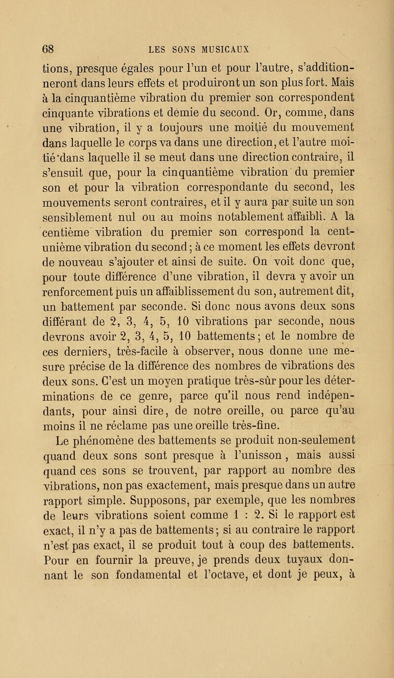 tions, presque égales pour l'un et pour l'autre, s'addition- neront dans leurs effets et produiront un son plus fort. Mais à la cinquantième vibration du premier son correspondent cinquante vibrations et demie du second. Or, comme, dans une vibration, il y a toujours une moitié du mouvement dans laquelle le corps va dans une direction, et l'autre moi- tié'dans laquelle il se meut dans une direction contraire, il s'ensuit que, pour la cinquantième vibration du premier son et pour la vibration correspondante du second, les mouvements seront contraires, et il y aura par suite un son sensiblement nul ou au moins notablement affaibli. A la centième vibration du premier son correspond la cent- unième vibration du second ; à ce moment les effets devront de nouveau s'ajouter et ainsi de suite. On voit donc que, pour toute différence d'une vibration, il devra y avoir un renforcement puis un affaiblissement du son, autrement dit, un battement par seconde. Si donc nous avons deux sons différant de 2, 3, 4, 5, 10 vibrations par seconde, nous devrons avoir 2, 3, 4, 5, 10 battements; et le nombre de ces derniers, très-facile à observer, nous donne une me- sure précise de la différence des nombres de vibrations des deux sons. C'est un moyen pratique très-sûr pour les déter- minations de ce genre, parce qu'il nous rend indépen- dants, pour ainsi dire, de notre oreille, ou parce qu'au moins il ne réclame pas une oreille très-fine. Le phénomène des battements se produit non-seulement quand deux sons sont presque à l'unisson, mais aussi quand ces sons se trouvent, par rapport au nombre des vibrations, non pas exactement, mais presque dans un autre rapport simple. Supposons, par exemple, que les nombres de leurs vibrations soient comme 1 : 2. Si le rapport est exact, il n'y a pas de battements ; si au contraire le rapport n'est pas exact, il se produit tout à coup des battements. Pour en fournir la preuve, je prends deux tuyaux don- nant le son fondamental et l'octave, et dont je peux, à