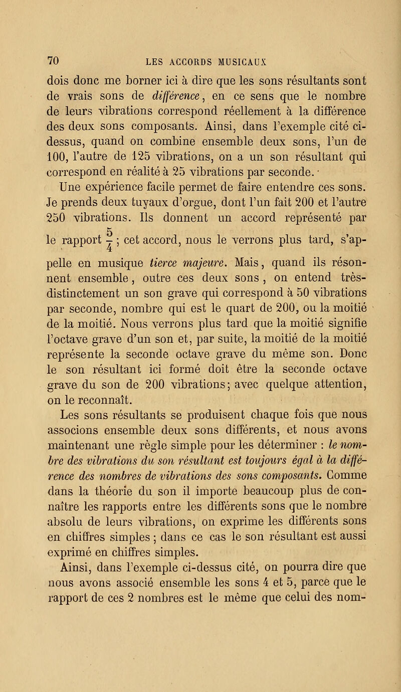 dois donc me borner ici à dire que les sons résultants sont de vrais sons de différence, en ce sens que le nombre de leurs vibrations correspond réellement à la différence des deux sons composants. Ainsi, dans l'exemple cité ci- dessus, quand on combine ensemble deux sons, l'un de 100, l'autre de 125 vibrations, on a un son résultant qui correspond en réalité à 25 vibrations par seconde. ■ Une expérience facile permet de faire entendre ces sons. Je prends deux tuyaux d'orgue, dont l'un fait 200 et l'autre 250 vibrations. Ils donnent un accord représenté par le rapport - ; cet accord, nous le verrons plus tard, s'ap- pelle en musique tierce majeure. Mais, quand ils réson- nent ensemble, outre ces deux sons , on entend très- distinctement un son grave qui correspond à 50 vibrations par seconde, nombre qui est le quart de 200, ou la moitié de la moitié. Nous verrons plus tard que la moitié signifie l'octave grave d'un son et, par suite, la moitié de la moitié représente la seconde octave grave du même son. Donc le son résultant ici formé doit être la seconde octave grave du son de 200 vibrations; avec quelque attention, on le reconnaît. Les sons résultants se produisent chaque fois que nous associons ensemble deux sons différents, et nous avons maintenant une règle simple pour les déterminer : le nom- bre des vibrations du son résultant est toujours égal à la diffé- rence des nombres de vibrations des sons composants. Comme dans la théorie du son il importe beaucoup plus de con- naître les rapports entre les différents sons que le nombre absolu de leurs vibrations, on exprime les différents sons en chiffres simples ; dans ce cas le son résultant est aussi exprimé en chiffres simples. Ainsi, dans l'exemple ci-dessus cité, on pourra dire que nous avons associé ensemble les sons 4 et 5, parce que le rapport de ces 2 nombres est le même que celui des nom-