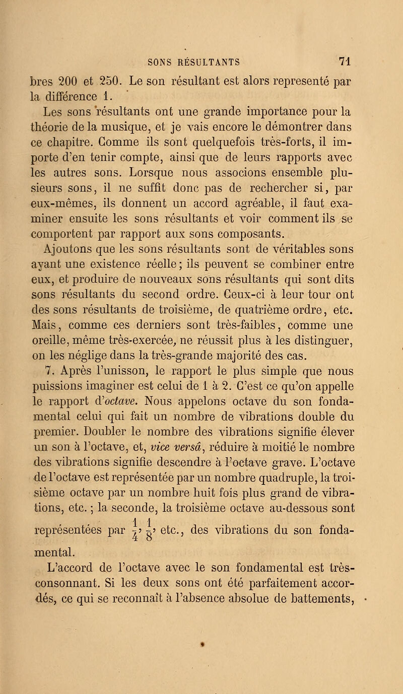 bres 200 et 250. Le son résultant est alors représenté par la différence 1. Les sons résultants ont une grande importance pour la théorie de la musique, et je vais encore le démontrer dans ce chapitre. Gomme ils sont quelquefois très-forts, il im- porte d'en tenir compte, ainsi que de leurs rapports avec les autres sons. Lorsque nous associons ensemble plu- sieurs sons, il ne suffit donc pas de rechercher si, par eux-mêmes, ils donnent un accord agréable, il faut exa- miner ensuite les sons résultants et voir comment ils se comportent par rapport aux sons composants. Ajoutons que les sons résultants sont de véritables sons ayant une existence réelle ; ils peuvent se combiner entre eux, et produire de nouveaux sons résultants qui sont dits sons résultants du second ordre. Ceux-ci à leur tour ont des sons résultants de troisième, de quatrième ordre, etc. Mais, comme ces derniers sont très-faibles, comme une oreille, même très-exercée, ne réussit plus à les distinguer, on les néglige dans la très-grande majorité des cas. 7. Après l'unisson, le rapport le plus simple que nous puissions imaginer est celui de 1 à 2. C'est ce qu'on appelle le rapport d'octave. Nous appelons octave du son fonda- mental celui qui fait un nombre de vibrations double du premier. Doubler le nombre des vibrations signifie élever un son à l'octave, et, vice versa, réduire à moitié le nombre des vibrations signifie descendre à l'octave grave. L'octave de l'octave est représentée par un nombre quadruple, la troi- sième octave par un nombre huit fois plus grand de vibra- tions, etc. ; la seconde, la troisième octave au-dessous sont 1 1 représentées par -, •> -^ etc., des vibrations du son fonda- mental. L'accord de l'octave avec le son fondamental est très- consonnant. Si les deux sons ont été parfaitement accor- dés, ce qui se reconnaît à l'absence absolue de battements,