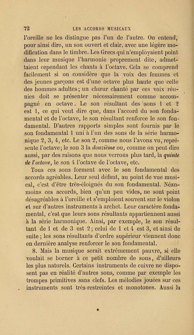 l'oreille ne les distingue pas l'un de l'autre. On entend, pour ainsi dire, un son ouvert et clair, avec une légère mo- dification dans le timbre. Les Grecs qui n'employaient point dans leur musique l'harmonie proprement dite, admet- taient cependant les chants à l'octave. Gela se comprend facilement si on considère que la voix des femmes et des jeunes garçons est d'une octave plus haute que celle des hommes adultes; un chœur chanté par ces voix réu- nies doit se présenter nécessairement comme accom- pagné en octave. Le son résultant des sons 1 et 2 est 1, ce qui veut dire que, dans l'accord du son fonda- mental et de l'octave, le son résultant renforce le son fon- damental. D'autres rapports simples sont fournis par le son fondamental 1 uni à l'un des sons de la série harmo- nique 2, 3, 4, etc. Le son 2, comme nous l'avons vu, repré- sente l'octave; le son 3 la douzième ou, comme on peut dire aussi, par des raisons que nous verrons plus tard, la quinte de l'octave, le son 4 l'octave de l'octave, etc. Tous ces sons forment avec le son fondamental des accords agréables. Leur seul défaut, au point de vue musi- cal, c'est d'être très-éloignés du son fondamental. Néan- moins ces accords, bien qu'un peu vides, ne sont point désagréables à l'oreille et s'emploient souvent sur le violon et sur d'autres instruments à archet. Leur caractère fonda- mental, c'est que leurs sons résultants appartiennent aussi à la série harmonique. Ainsi, par exemple, le son résul- tant de 1 et de 3 est 2 ; celui de 1 et 4 est 3, et ainsi de suite ; les sons résultants d'ordre supérieur viennent donc en dernière analyse renforcer le son fondamental. 8. Mais la musique serait extrêmement pauvre, si elle voulait se borner à ce petit nombre de sons, d'ailleurs- les plus naturels. Certains instruments de cuivre ne dispo- sent pas en réalité d'autres sons, comme par exemple les trompes primitives sans clefs. Les mélodies jouées sur ces instruments sont très-restreintes et monotones. Aussi la