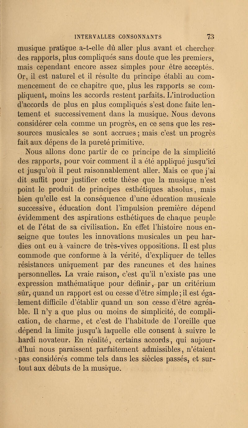 musique pratique a-t-elle dû aller plus avant et chercher des rapports, plus compliqués sans doute que les premiers, mais cependant encore assez simples pour être acceptés. Or, il est naturel et il résulte du principe établi au com- mencement de ce chapitre que, plus les rapports se com- pliquent, moins les accords restent parfaits. L'introduction d'accords de plus en plus compliqués s'est donc faite len- tement et successivement dans la musique. Nous devons considérer cela comme un progrès, en ce sens que les res- sources musicales se sont accrues ; mais c'est un progrès fait aux dépens de la pureté primitive. Nous allons donc partir de ce principe de la simplicité des rapports, pour voir comment il a été appliqué jusqu'ici et jusqu'où il peut raisonnablement aller. Mais ce que j'ai dit suffit pour justifier cette thèse que la musique n'est point le produit de principes esthétiques absolus, mais bien qu'elle est la conséquence d'une éducation musicale successive, éducation dont l'impulsion première dépend évidemment des aspirations esthétiques de chaque peuple et de l'état de sa civilisation. En effet l'histoire nous en- seigne que toutes les innovations musicales un peu har- dies ont eu à vaincre de très-vives oppositions. Il est plus commode que conforme à la vérité, d'expliquer de telles résistances uniquement par des rancunes et des haines personnelles. La vraie raison, c'est qu'il n'existe pas une expression mathématique pour définir, par un critérium sûr, quand un rapport est ou cesse d'être simple;il est éga- lement difficile d'établir quand un son cesse d'être agréa- ble. Il n'y a que plus ou moins de simplicité, de compli- cation, de charme, et c'est de l'habitude de l'oreille que dépend la limite jusqu'à laquelle elle consent à suivre le hardi novateur. En réalité, certains accords, qui aujour- d'hui nous paraissent parfaitement admissibles, n'étaient • pas considérés comme tels dans les siècles passés, et sur- tout aux débuts de la musique.