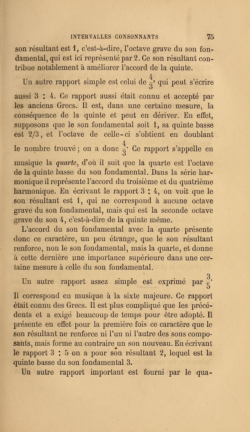 son résultant est 1, c'est-à-dire, l'octave grave du son fon- damental, qui est ici représenté par 2. Ce son résultant con- tribue notablement à améliorer l'accord de la quinte. 4 Un autre rapport simple est celui de „' qui peut s'écrire aussi 3 : 4. Ce rapport aussi était connu et accepté par les anciens Grecs. Il est, dans une certaine mesure, la conséquence de la quinte et peut en dériver. En effet, supposons que le son fondamental soit 1, sa quinte basse est 2/3, et l'octave de celle-ci s'obtient en doublant 4 le nombre trouvé ; on a donc ~* Ce rapport s'appelle en musique la quarte, d'où il suit que la quarte est l'octave de la quinte basse du son fondamental. Dans la série har- monique il représente l'accord du troisième et du quatrième harmonique. En écrivant le rapport 3:4, on voit que le son résultant est 1, qui ne correspond à aucune octave grave du son fondamental, mais qui est la seconde octave grave du son 4, c'est-à-dire de la quinte même. L'accord du son fondamental avec la quarte présente donc ce caractère, un peu étrange, que le son résultant renforce, non le son fondamental, mais la quarte, et donne à cette dernière une importance supérieure dans une cer- taine mesure à celle du son fondamental. 3 Un autre rapport assez simple est exprimé par = Il correspond en musique à la sixte majeure. Ce rapport était connu des Grecs. Il est plus compliqué que les précé- dents et a exigé beaucoup de temps pour être adopté. Il présente en effet pour la première fois ce caractère que le son résultant ne renforce ni l'un ni l'autre des sons compo- sants, mais forme au contraire un son nouveau. En écrivant le rapport 3 : 5 on a pour son résultant 2, lequel est la quinte basse du son fondamental 3. Un autre rapport important est fourni par le qua-