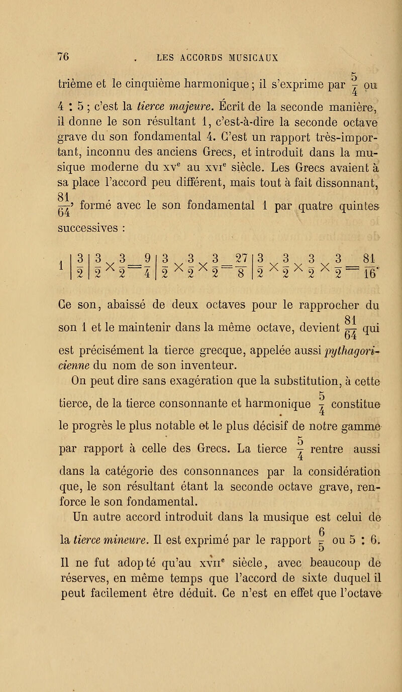 5 trième et le cinquième harmonique ; il s'exprime par j pu 4 : 5 ; c'est la tierce majeure. Ecrit de la seconde manière, il donne le son résultant 1, c'est-à-dire la seconde octave grave du son fondamental 4. C'est un rapport très-impor- tant, inconnu des anciens Grecs, et introduit dans la mu- sique moderne du xve au x^ie siècle. Les Grecs avaient à sa place l'accord peu différent, mais tout à fait dissonnant, SI ~> formé avec le son fondamental 1 par quatre quintes successives : 3x3=9 2 A2 4 3x3x3 = ^ 2 A2 A2 8 3x3x3x3-8i 2A2A2A2~~16' Ce son, abaissé de deux octaves pour le rapprocher du 81 son 1 et le maintenir dans la même octave, devient ^ qui est précisément la tierce grecque, appelée aussi pythagori- cienne du nom de son inventeur. On peut dire sans exagération que la substitution, à cette 5 tierce, de la tierce consonnante et harmonique j constitue le progrès le plus notable et le plus décisif de notre gamme 5 par rapport à celle des Grecs. La tierce j rentre aussi dans la catégorie des consonnances par la considération que, le son résultant étant la seconde octave grave, ren- force le son fondamental. Un autre accord introduit dans la musique est celui de la tierce mineure. Il est exprimé par le rapport F ou 5 : 6. Il ne fut adopté qu'au xvnc siècle, avec beaucoup de réserves, en même temps que l'accord de sixte duquel il peut facilement être déduit. Ce n'est en effet que l'octave
