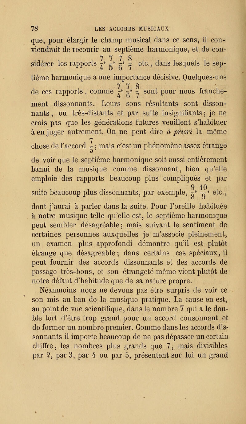 que, pour élargir le champ musical dans ce sens, il con- viendrait de recourir au septième harmonique, et de con- 7 7 7 S sidérer les rapports t» e' «? » etc., dans lesquels le sep- tième harmonique aune importance décisive. Quelques-uns 7 7 S de ces rapports, comme r' -> = sont pour nous franche- ment dissonnants. Leurs sons résultants sont disson- nants , ou très-distants et par suite insignifiants ; je ne crois pas que les générations futures veuillent s'habituer à en juger autrement. On ne peut dire à priori la même 7 chose de l'accord ^-3 mais c'est un phénomène assez étrange de voir que le septième harmonique soit aussi entièrement banni de la musique comme dissonnant, bien qu'elle emploie des rapports beaucoup plus compliqués et par 9 10 suite beaucoup plus dissonnants, par exemple, ~> -g' etc., dont j'aurai à parler dans la suite. Pour l'oreille habituée à notre musique telle qu'elle est, le septième harmonique peut sembler désagréable; mais suivant le sentiment de certaines personnes auxquelles je m'associe pleinement, un examen plus approfondi démontre qu'il est plutôt étrange que désagréable; dans certains cas spéciaux, il peut fournir des accords dissonnants et des accords de passage très-bons, et son étrangeté même vient plutôt de notre défaut d'habitude que de sa nature propre. Néanmoins nous ne devons pas être surpris de voir ce son mis au ban de la musique pratique. La cause en est, au point de vue scientifique, dans le nombre 7 qui a le dou- ble tort d'être trop grand pour un accord consonnant et de former un nombre premier. Gomme dans les accords dis- sonnants il importe beaucoup de ne pas dépasser un certain chiffre, les nombres plus grands que 7, mais divisibles par 2, par 3, par 4 ou par 5, présentent sur lui un grand