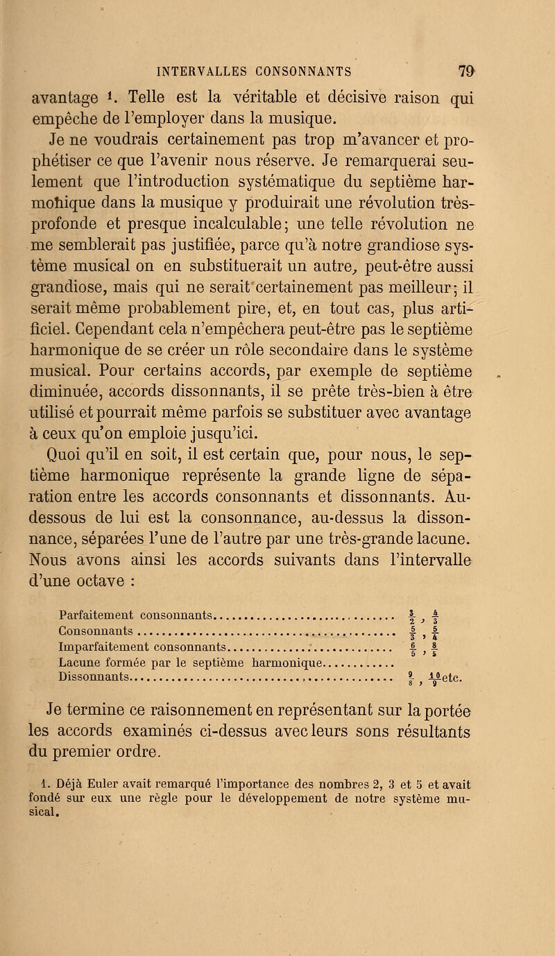 avantage *. Telle est la véritable et décisive raison qui empêche de l'employer dans la musique. Je ne voudrais certainement pas trop m'avancer et pro- phétiser ce que l'avenir nous réserve. Je remarquerai seu- lement que l'introduction systématique du septième har- monique dans la musique y produirait une révolution très- profonde et presque incalculable ; une telle révolution ne me semblerait pas justifiée, parce qu'à notre grandiose sys- tème musical on en substituerait un autre, peut-être aussi grandiose, mais qui ne serait'certainement pas meilleur; il serait même probablement pire, et, en tout cas, plus arti- ficiel. Cependant cela n'empêchera peut-être pas le septième harmonique de se créer un rôle secondaire dans le système musical. Pour certains accords, par exemple de septième diminuée, accords dissonnants, il se prête très-bien à être utilisé et pourrait même parfois se substituer avec avantage à ceux qu'on emploie jusqu'ici. Quoi qu'il en soit, il est certain que, pour nous, le sep- tième harmonique représente la grande ligne de sépa- ration entre les accords consonnants et dissonnants. Au- dessous de lui est la consonnance, au-dessus la disson- nance, séparées l'une de l'autre par une très-grande lacune. Nous avons ainsi les accords suivants dans l'intervalle d'une octave : Parfaitement consonnants |- _, | Consonnants | , |. Imparfaitement consonnants 1 ,| Lacune formée par le septième harmonique Dissonnants , | f Metc. Je termine ce raisonnement en représentant sur la portée les accords examinés ci-dessus avec leurs sons résultants du premier ordre. 1. Déjà Euler avait remarqué l'importance des nombres 2, 3 et 5 et avait fondé sur eux une règle pour le développement de notre système mu- sical.