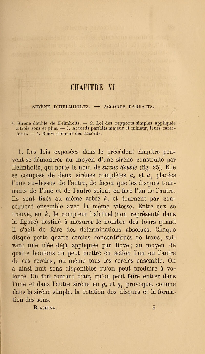 CHAPITRE YI SIRENE D HELMHOLTZ. — ACCORDS PARFAITS. 1. Sirène double de Helmholtz, — 2. Loi des rapports simples appliquée à trois sons et plus. — 3. Accords parfaits majeur et mineur, leurs carac- tères. — 4. Renversement des accords. 1. Les lois exposées dans le précédent chapitre peu- vent se démontrer au moyen d'une sirène construite par Helmholtz, qui porte le nom de sirène double (fig. 25). Elle se compose de deux sirènes complètes a0 et ad placées l'une au-dessus de l'autre, de façon que les disques tour- nants de l'une et de l'autre soient en face l'un de l'autre. Ils sont fixés au même arbre k: et tournent par con- séquent ensemble avec la même vitesse. Entre eux se trouve, en k, le compteur habituel (non représenté dans la figure) destiné à mesurer le nombre des tours quand il s'agit de faire des déterminations absolues. Chaque disque porte quatre cercles concentriques de trous, sui- vant une idée déjà appliquée par Dove ; au moyen de quatre boutons on peut mettre en action l'un ou l'autre de ces cercles, ou même tous les cercles ensemble. On a ainsi huit sons disponibles qu'on peut produire à vo- lonté. Un fort courant d'air, qu'on peut faire entrer dans l'une et dans l'autre sirène en g0 et gt provoque, comme dans la sirène simple, la rotation des disques et la forma- tion des sons.