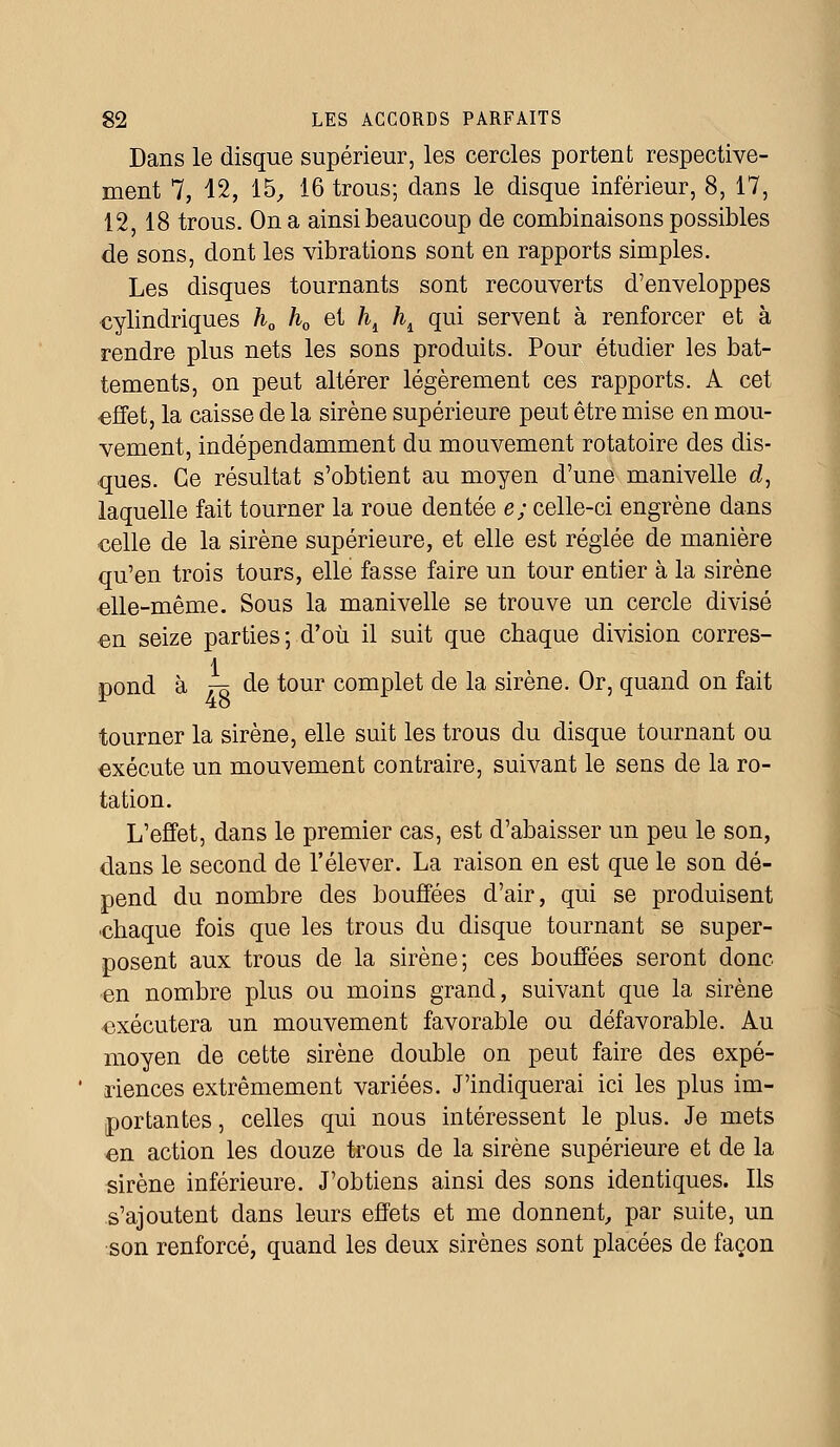 Dans le disque supérieur, les cercles portent respective- ment 7, 42, 15, 16 trous; dans le disque inférieur, 8, 17, 12, 18 trous. On a ainsi beaucoup de combinaisons possibles de sons, dont les vibrations sont en rapports simples. Les disques tournants sont recouverts d'enveloppes cylindriques h0 h0 et hi ht qui servent à renforcer et à rendre plus nets les sons produits. Pour étudier les bat- tements, on peut altérer légèrement ces rapports. A cet •effet, la caisse de la sirène supérieure peut être mise en mou- vement, indépendamment du mouvement rotatoire des dis- ques. Ce résultat s'obtient au moyen d'une manivelle d, laquelle fait tourner la roue dentée e; celle-ci engrène dans celle de la sirène supérieure, et elle est réglée de manière qu'en trois tours, elle fasse faire un tour entier à la sirène elle-même. Sous la manivelle se trouve un cercle divisé en seize parties-, d'où il suit que chaque division corres- pond à .-£ de tour complet de la sirène. Or, quand on fait tourner la sirène, elle suit les trous du disque tournant ou exécute un mouvement contraire, suivant le sens de la ro- tation. L'effet, dans le premier cas, est d'abaisser un peu le son, dans le second de l'élever. La raison en est que le son dé- pend du nombre des bouffées d'air, qui se produisent chaque fois que les trous du disque tournant se super- posent aux trous de la sirène; ces bouffées seront donc en nombre plus ou moins grand, suivant que la sirène exécutera un mouvement favorable ou défavorable. Au moyen de cette sirène double on peut faire des expé- riences extrêmement variées. J'indiquerai ici les plus im- portantes, celles qui nous intéressent le plus. Je mets en action les douze trous de la sirène supérieure et de la sirène inférieure. J'obtiens ainsi des sons identiques. Ils s'ajoutent dans leurs effets et me donnent, par suite, un son renforcé, quand les deux sirènes sont placées de façon