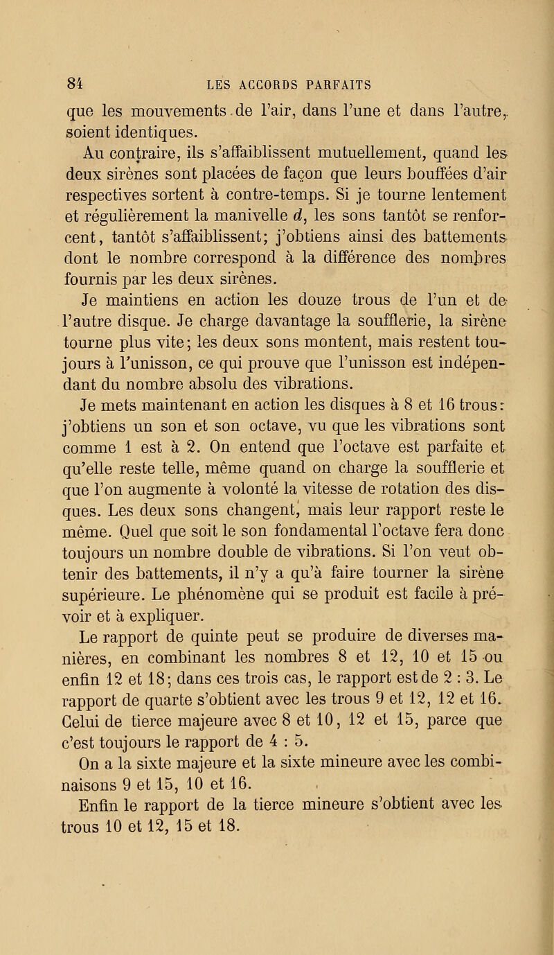 que les mouvements.de l'air, dans l'une et dans l'autre,, soient identiques. Au contraire, ils s'affaiblissent mutuellement, quand les deux sirènes sont placées de façon que leurs bouffées d'air respectives sortent à contre-temps. Si je tourne lentement et régulièrement la manivelle d, les sons tantôt se renfor- cent, tantôt s'affaiblissent; j'obtiens ainsi des battements dont le nombre correspond à la différence des nombres fournis par les deux sirènes. Je maintiens en action les douze trous de l'un et de l'autre disque. Je charge davantage la soufflerie, la sirène tourne plus vite; les deux sons montent, mais restent tou- jours à l'unisson, ce qui prouve que l'unisson est indépen- dant du nombre absolu des vibrations. Je mets maintenant en action les disques à 8 et 16 trous: j'obtiens un son et son octave, vu que les vibrations sont comme 1 est à 2. On entend que l'octave est parfaite et qu'elle reste telle, même quand on charge la soufflerie et que l'on augmente à volonté la vitesse de rotation des dis- ques. Les deux sons changent, mais leur rapport reste le même. Quel que soit le son fondamental l'octave fera donc toujours un nombre double de vibrations. Si l'on veut ob- tenir des battements, il n'y a qu'à faire tourner la sirène supérieure. Le phénomène qui se produit est facile à pré- voir et à expliquer. Le rapport de quinte peut se produire de diverses ma- nières, en combinant les nombres 8 et 12, 10 et 15 ou enfin 12 et 18; dans ces trois cas, le rapport est de 2 : 3. Le rapport de quarte s'obtient avec les trous 9 et 12, 12 et 16. Celui de tierce majeure avec 8 et 10, 12 et 15, parce que c'est toujours le rapport de 4 : 5. On a la sixte majeure et la sixte mineure avec les combi- naisons 9 et 15, 10 et 16. Enfin le rapport de la tierce mineure s'obtient avec les trous 10 et 12, 15 et 18.