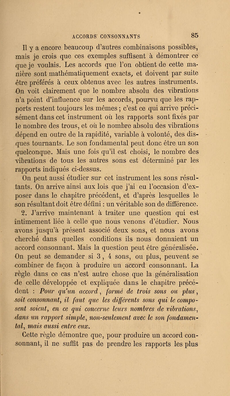 Il y a encore beaucoup d'autres combinaisons possibles, mais je crois que ces exemples suffisent à démontrer ce que je voulais. Les accords que l'on obtient de cette ma- nière sont mathématiquement exacts, et doivent par suite être préférés à ceux obtenus avec les autres instruments. -On voit clairement que le nombre absolu des vibrations n'a point d'influence sur les accords, pourvu que les rap- ports restent toujours les mêmes ; c'est ce qui arrive préci- sément dans cet instrument où les rapports sont fixés par le nombre des trous, et où le nombre absolu des vibrations dépend en outre de la rapidité, variable à volonté, des dis- ques tournants. Le son fondamental peut donc être un son quelconque. Mais une fois qu'il est choisi, le nombre des vibrations de tous les autres sons est déterminé par les rapports indiqués ci-dessus. On peut aussi étudier sur cet instrument les sons résul- tants. On arrive ainsi aux lois que j'ai eu l'occasion d'ex- poser dans le chapitre précédent, et d'après lesquelles le son résultant doit être défini : un véritable son de différence. 2. J'arrive maintenant à traiter une question qui est intimement liée à celle que nous venons d'étudier. Nous avons jusqu'à présent associé deux sons, et nous avons cherché dans quelles conditions ils nous donnaient un accord consonnant. Mais la question peut être généralisée. On peut se demander si 3, 4 sons, ou plus, peuvent se combiner de façon à produire un accord consonnant. La règle dans ce cas n'est autre chose que la généralisation de celle développée et expliquée dans le chapitre précé- dent : Pour qu'un accord, formé de trois sons ou plus, soit consonnant, il faut que les différents sons qui le compo- sent soient, en ce qui concerne leurs nombres de vibrations, dans un rapport simple, non-seulement avec le son fondamen- tal, mais aussi entre eux. Cette règle démontre que, pour produire un accord con- sonnant, il ne suffit pas de prendre les rapports les plus