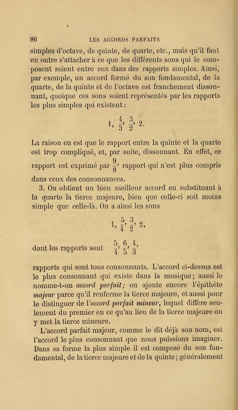 simples d'octave, de quinte, de quarte, etc., mais qu'il faut en outre s'attacher à ce que les différents sons qui le com- posent soient entre eux dans des rapports simples. Ainsi, par exemple, un accord formé du son fondamental, de la quarte, de la quinte et de l'octave est franchement disson- nant, quoique ces sons soient représentés par les rapports les plus simples qui existent : 1 -' —» z h 3 2 La raison en est que le rapport entre la quinte et la quarte est trop compliqué, et, par suite, dissonnant. En effet, ce 9 rapport est exprimé par ~» rapport qui n'est plus compris dans ceux des consonnances. 3. On obtient un bien meilleur accord en substituant à la quarte la tierce majeure, bien que celle-ci soit moins simple que celle-là. On a ainsi les sons 1 -' -» 2, dont les rapports sont t' ?' o' rapports qui sont tous consonnants. L'accord ci-dessus est le plus consonnant qui existe dans la musique ; aussi le nomme-t-on accord parfait; on ajoute encore l'épithète majeur parce qu'il renferme la tierce majeure, et aussi pour le distinguer de Yaccord parfait mineur, lequel diffère seu- lement du premier en ce qu'au lieu de la tierce majeure on y met la tierce mineure. L'accord parfait majeur, comme le dit déjà son nom, est l'accord le plus consonnant que nous puissions imaginer. Dans sa forme la plus simple il est composé du son fon- damental, de la tierce majeure et de la quinte; généralement