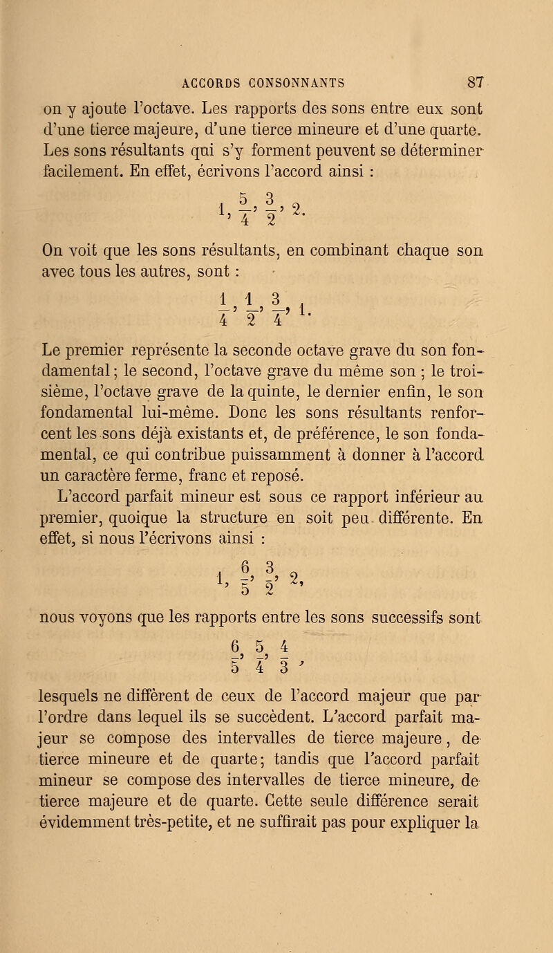 on y ajoute l'octave. Les rapports des sons entre eux sont d'une tierce majeure, d'une tierce mineure et d'une quarte. Les sons résultants qui s'y forment peuvent se déterminer facilement. En effet, écrivons l'accord ainsi : 1 -' -' 2 On voit que les sons résultants, en combinant chaque son avec tous les autres, sont : — ' —' —? 1 4 2 4 Le premier représente la seconde octave grave du son fon- damental; le second, l'octave grave du même son ; le troi- sième, l'octave grave de la quinte, le dernier enfin, le son fondamental lui-même. Donc les sons résultants renfor- cent les sons déjà existants et, de préférence, le son fonda- mental, ce qui contribue puissamment à donner à l'accord un caractère ferme, franc et reposé. L'accord parfait mineur est sous ce rapport inférieur au premier, quoique la structure en soit peu différente. En effet, si nous l'écrivons ainsi : , 6 3 o {> 5' 2' % nous voyons que les rapports entre les sons successifs sont 6 5 4 _j _j _ 5 4 3' lesquels ne diffèrent de ceux de l'accord majeur que par l'ordre dans lequel ils se succèdent. L'accord parfait ma- jeur se compose des intervalles de tierce majeure, de tierce mineure et de quarte; tandis que l'accord parfait mineur se compose des intervalles de tierce mineure, de tierce majeure et de quarte. Cette seule différence serait évidemment très-petite, et ne suffirait pas pour expliquer la