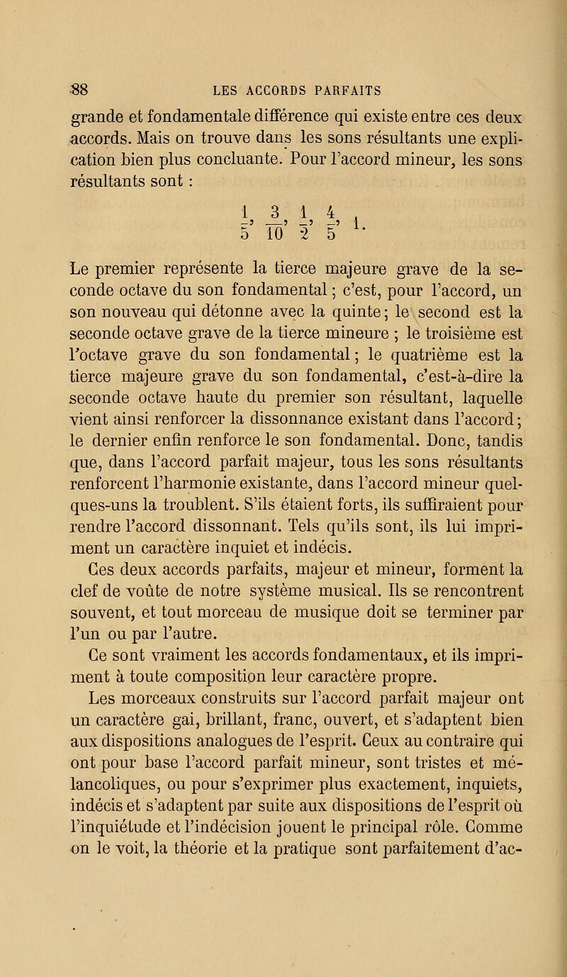 grande et fondamentale différence qui existe entre ces deux accords. Mais on trouve dans les sons résultants une expli- cation bien plus concluante. Pour l'accord mineur, les sons résultants sont : 13 14, -3 3 _3 —J I 5 10 -2 5 Le premier représente la tierce majeure grave de la se- conde octave du son fondamental ; c'est, pour l'accord, un son nouveau qui détonne avec la quinte; le second est la seconde octave grave de la tierce mineure ; le troisième est l'octave grave du son fondamental ; le quatrième est la tierce majeure grave du son fondamental, c'est-à-dire la seconde octave haute du premier son résultant, laquelle vient ainsi renforcer la dissonnance existant dans l'accord ; le dernier enfin renforce le son fondamental. Donc, tandis que, dans l'accord parfait majeur, tous les sons résultants renforcent l'harmonie existante, dans l'accord mineur quel- ques-uns la troublent. S'ils étaient forts, ils suffiraient pour rendre l'accord dissonnant. Tels qu'ils sont, ils lui impri- ment un caractère inquiet et indécis. Ces deux accords parfaits, majeur et mineur, forment la clef de voûte de notre système musical. Ils se rencontrent souvent, et tout morceau de musique doit se terminer par l'un ou par l'autre. Ce sont vraiment les accords fondamentaux, et ils impri- ment à toute composition leur caractère propre. Les morceaux construits sur l'accord parfait majeur ont un caractère gai, brillant, franc, ouvert, et s'adaptent bien aux dispositions analogues de l'esprit. Ceux au contraire qui ont pour base l'accord parfait mineur, sont tristes et mé- lancoliques, ou pour s'exprimer plus exactement, inquiets, indécis et s'adaptent par suite aux dispositions de l'esprit où l'inquiétude et l'indécision jouent le principal rôle. Comme on le voit, la théorie et la pratique sont parfaitement d'ac-
