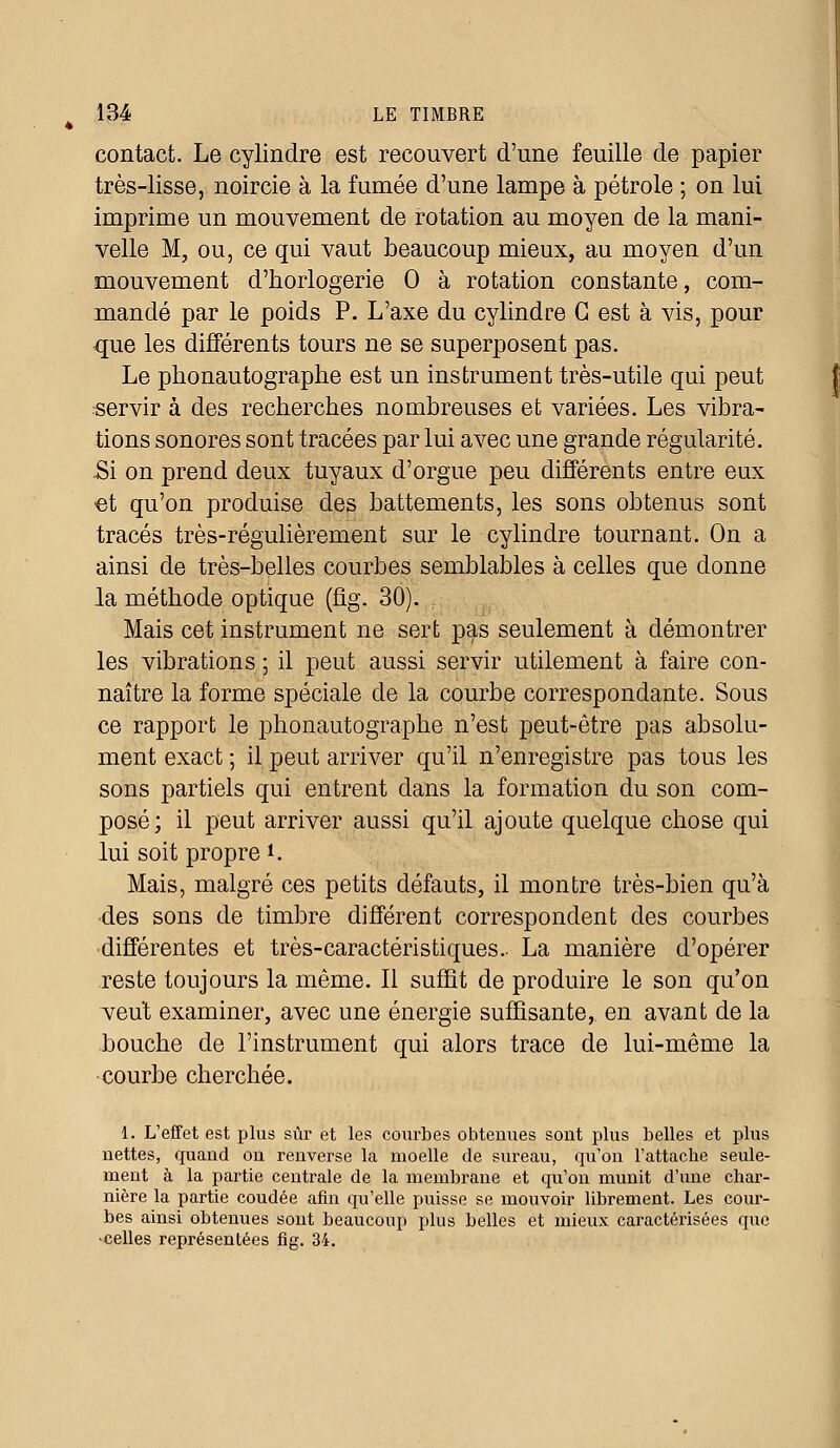 contact. Le cylindre est recouvert d'une feuille de papier très-lisse, noircie à la fumée d'une lampe à pétrole ; on lui imprime un mouvement de rotation au moyen de la mani- velle M, ou, ce qui vaut beaucoup mieux, au moyen d'un mouvement d'horlogerie 0 à rotation constante, com- mandé par le poids P. L'axe du cylindre G est à vis, pour que les différents tours ne se superposent pas. Le phonautographe est un instrument très-utile qui peut servir à des recherches nombreuses et variées. Les vibra- tions sonores sont tracées par lui avec une grande régularité. Si on prend deux tuyaux d'orgue peu différents entre eux •et qu'on produise des battements, les sons obtenus sont tracés très-régulièrement sur le cylindre tournant. On a ainsi de très-belles courbes semblables à celles que donne la méthode optique (fîg. 30). Mais cet instrument ne sert pas seulement à démontrer les vibrations ; il peut aussi servir utilement à faire con- naître la forme spéciale de la courbe correspondante. Sous ce rapport le phonautographe n'est peut-être pas absolu- ment exact ; il peut arriver qu'il n'enregistre pas tous les sons partiels qui entrent dans la formation du son com- posé; il peut arriver aussi qu'il ajoute quelque chose qui lui soit propre l. Mais, malgré ces petits défauts, il montre très-bien qu'à des sons de timbre différent correspondent des courbes différentes et très-caractéristiques.- La manière d'opérer reste toujours la même. Il suffit de produire le son qu'on veut examiner, avec une énergie suffisante, en avant de la bouche de l'instrument qui alors trace de lui-même la courbe cherchée. 1. L'effet est plus sûr et les courbes obtenues sont plus belles et plus nettes, quand on renverse la moelle de sureau, qu'on l'attache seule- ment à la partie centrale de la membrane et qu'on munit d'une char- nière la partie coudée afin qu'elle puisse se mouvoir librement. Les cour- bes ainsi obtenues sont beaucoup plus belles et mieux caractérisées que •celles représentées fig. 34.