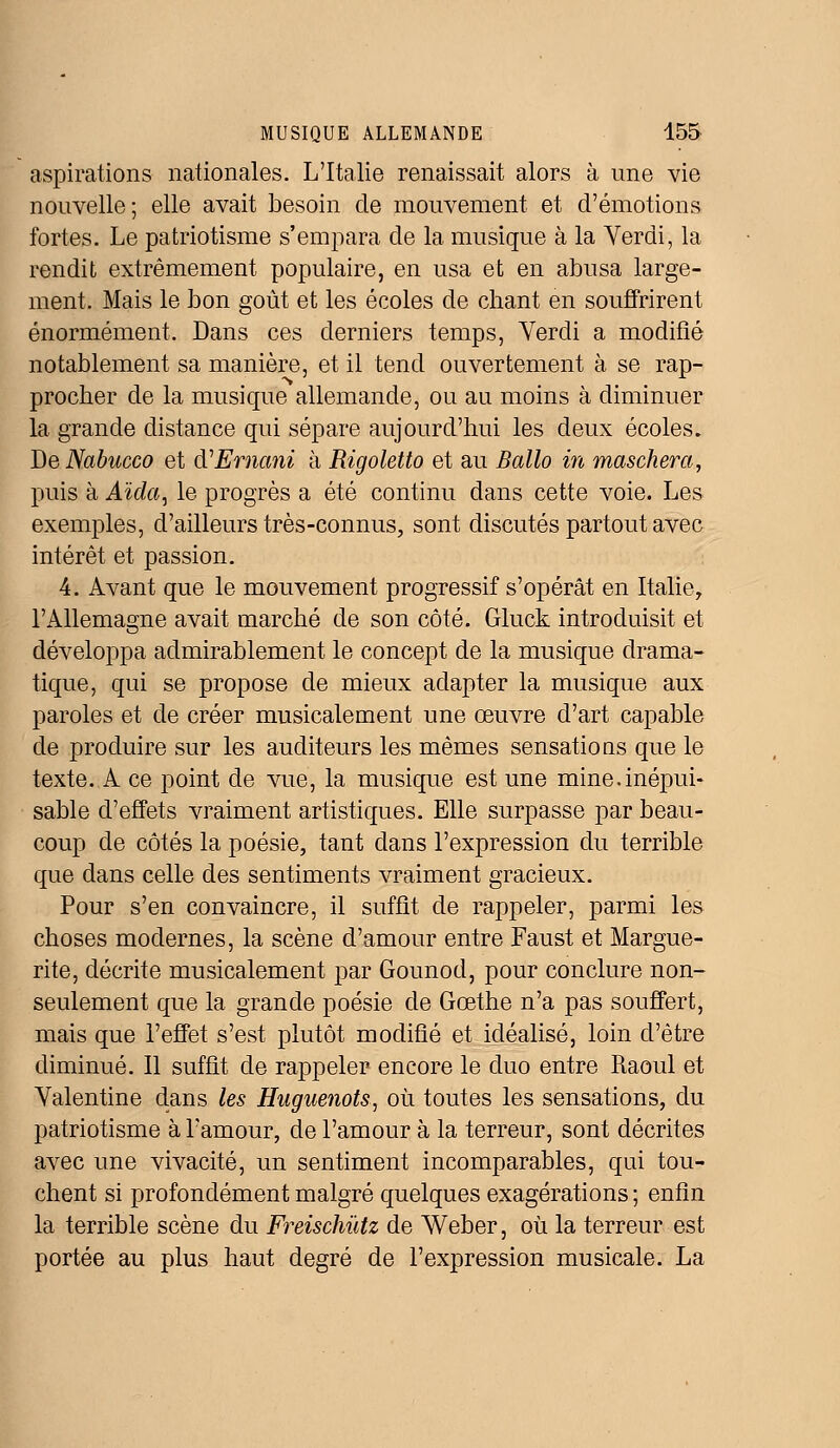 aspirations nationales. L'Italie renaissait alors à une vie nouvelle; elle avait besoin de mouvement et d'émotions fortes. Le patriotisme s'empara de la musique à la Verdi, la rendit extrêmement populaire, en usa et en abusa large- ment. Mais le bon goût et les écoles de chant en souffrirent énormément. Dans ces derniers temps, Verdi a modifié notablement sa manière, et il tend ouvertement à se rap- procher de la musique allemande, ou au moins à diminuer la grande distance qui sépare aujourd'hui les deux écoles. BeNabucco et d'Emcmi à Rigoletto et au Ballo in maschera, puis à Aida, le progrès a été continu dans cette voie. Les exemples, d'ailleurs très-connus, sont discutés partout avec intérêt et passion. 4. Avant que le mouvement progressif s'opérât en Italie, l'Allemagne avait marché de son côté. Gluck introduisit et développa admirablement le concept de la musique drama- tique, qui se propose de mieux adapter la musique aux paroles et de créer musicalement une œuvre d'art capable de produire sur les auditeurs les mêmes sensations que le texte. A ce point de vue, la musique est une mine.inépui- sable d'effets vraiment artistiques. Elle surpasse par beau- coup de côtés la poésie, tant dans l'expression du terrible que dans celle des sentiments vraiment gracieux. Pour s'en convaincre, il suffît de rappeler, parmi les choses modernes, la scène d'amour entre Faust et Margue- rite, décrite musicalement par Gounod, pour conclure non- seulement que la grande poésie de Gœthe n'a pas souffert, mais que l'effet s'est plutôt modifié et idéalisé, loin d'être diminué. Il suffit de rappeler encore le duo entre Raoul et Valentine dans les Huguenots, où toutes les sensations, du patriotisme à l'amour, de l'amour à la terreur, sont décrites avec une vivacité, un sentiment incomparables, qui tou- chent si profondément malgré quelques exagérations ; enfin la terrible scène du Freischùtz de Weber, où la terreur est portée au plus haut degré de l'expression musicale. La