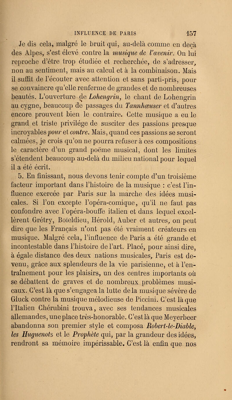 Je dis cela, malgré le bruit qui, au-delà comme en deçà des Alpes, s'est élevé contre la musique de l'avenir. On lui reproche d'être trop étudiée et recherchée, de s'adresser, non au sentiment, mais au calcul et à la combinaison. Mais il suffit de l'écouter avec attention et sans parti-pris, pour se convaincre qu'elle renferme de grandes et de nombreuses beautés. L'ouverture de Lohengrin, le chant de Lohengrin au cygne, beaucoup de passages du Tannhœuser et d'autres encore prouvent bien le contraire. Cette musique a eu le grand et triste privilège de susciter des passions presque incroyables pour et contre. Mais, quand ces passions se seront calmées, je crois qu'on ne pourra refuser à ces compositions le caractère d'un grand poëme musical, dont les limites s'étendent beaucoup au-delà du milieu national pour lequel il a été écrit. 5. En finissant, nous devons tenir compte d'un troisième facteur important dans l'histoire de la musique : c'est l'in- fluence exercée par Paris sur la marche des idées musi- cales. Si l'on excepte l'opéra-comique, qu'il ne faut pas confondre avec l'opéra-bouffe italien et dans lequel excel- lèrent Grétry, Boïeldieu, Hérold, Auber et autres, on peut dire que les Français n'ont pas été vraiment créateurs en musique. Malgré cela, l'influence de Paris a été grande et incontestable dans l'histoire de l'art. Placé, pour ainsi dire, à égale distance des deux nations musicales, Paris est de- venu, grâce aux splendeurs de la vie parisienne, et à l'en- traînement pour les plaisirs, un des centres importants où se débattent de graves et de nombreux problèmes musi- caux. C'est là que s'engagea la lutte delà musique sévère de Gluck contre la musique mélodieuse de Piccini. C'est laque l'Italien Chérubini trouva, avec ses tendances musicales allemandes, une place très-honorable. C'est là que Meyerbeer abandonna son premier style et composa Robert-le-Diable, les Huguenots et le Prophète qui, par la grandeur des idées, rendront sa mémoire impérissable. C'est là enfin que nos