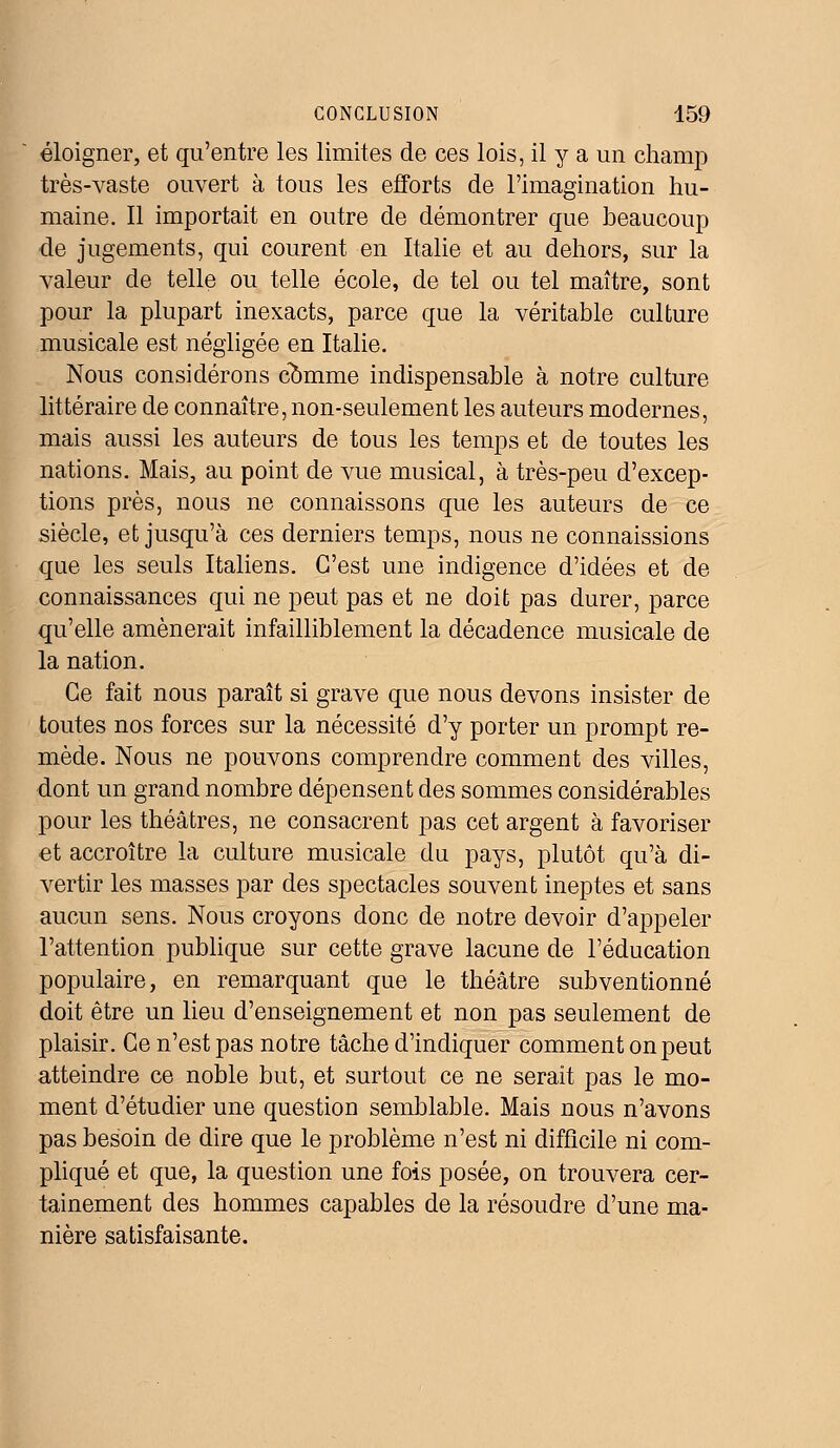 éloigner, et qu'entre les limites de ces lois, il y a un champ très-vaste ouvert à tous les efforts de l'imagination hu- maine. Il importait en outre de démontrer que beaucoup de jugements, qui courent en Italie et au dehors, sur la valeur de telle ou telle école, de tel ou tel maître, sont pour la plupart inexacts, parce que la véritable culture musicale est négligée en Italie. Nous considérons comme indispensable à notre culture littéraire de connaître, non-seulement les auteurs modernes, mais aussi les auteurs de tous les temps et de toutes les nations. Mais, au point de vue musical, à très-peu d'excep- tions près, nous ne connaissons que les auteurs de ce siècle, et jusqu'à ces derniers temps, nous ne connaissions que les seuls Italiens. C'est une indigence d'idées et de connaissances qui ne peut pas et ne doit pas durer, parce qu'elle amènerait infailliblement la décadence musicale de la nation. Ce fait nous paraît si grave que nous devons insister de toutes nos forces sur la nécessité d'y porter un prompt re- mède. Nous ne pouvons comprendre comment des villes, dont un grand nombre dépensent des sommes considérables pour les théâtres, ne consacrent pas cet argent à favoriser et accroître la culture musicale du pays, plutôt qu'à di- vertir les masses par des spectacles souvent ineptes et sans aucun sens. Nous croyons donc de notre devoir d'appeler l'attention publique sur cette grave lacune de l'éducation populaire, en remarquant que le théâtre subventionné doit être un lieu d'enseignement et non pas seulement de plaisir. Ce n'est pas notre tâche d'indiquer comment on peut atteindre ce noble but, et surtout ce ne serait pas le mo- ment d'étudier une question semblable. Mais nous n'avons pas besoin de dire que le problème n'est ni difficile ni com- pliqué et que, la question une fois posée, on trouvera cer- tainement des hommes capables de la résoudre d'une ma- nière satisfaisante.