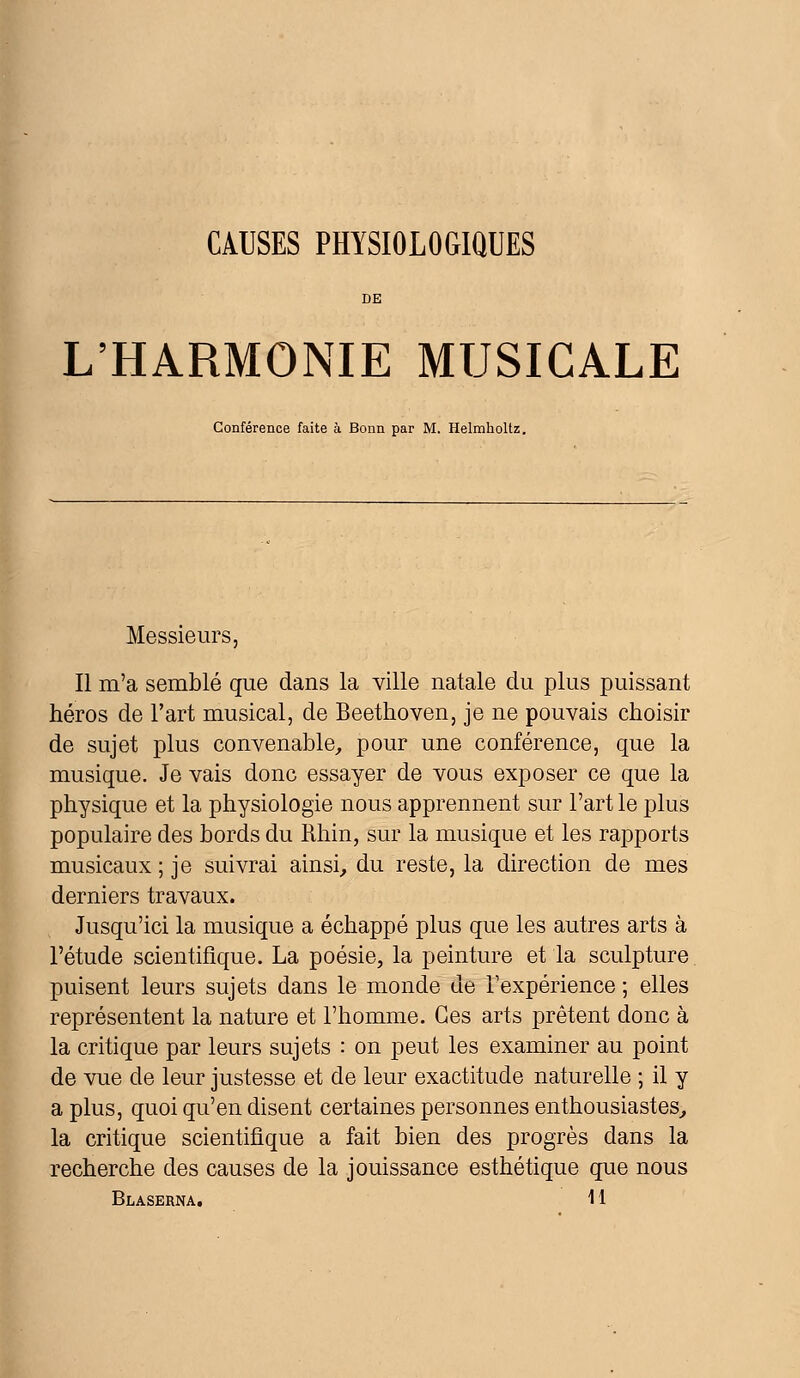 CAUSES PHYSIOLOGIQUES DE L'HARMONIE MUSICALE Conférence faite à Bonn par M. Helmholtz. Messieurs, Il m'a semblé que dans la ville natale du plus puissant héros de l'art musical, de Beethoven, je ne pouvais choisir de sujet plus convenable, pour une conférence, que la musique. Je vais donc essayer de vous exposer ce que la physique et la physiologie nous apprennent sur l'art le plus populaire des bords du Rhin, sur la musique et les rapports musicaux ; je suivrai ainsi, du reste, la direction de mes derniers travaux. Jusqu'ici la musique a échappé plus que les autres arts à l'étude scientifique. La poésie, la peinture et la sculpture puisent leurs sujets dans le monde de l'expérience ; elles représentent la nature et l'homme. Ces arts prêtent donc à la critique par leurs sujets : on peut les examiner au point de vue de leur justesse et de leur exactitude naturelle ; il y a plus, quoi qu'en disent certaines personnes enthousiastes, la critique scientifique a fait bien des progrès dans la recherche des causes de la jouissance esthétique que nous Blaserna. 11