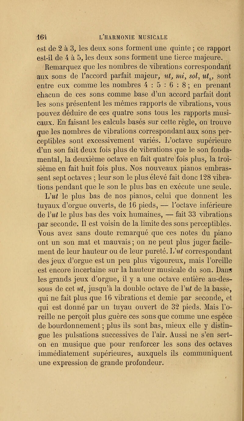 est de 2 à 3, les deux sons forment une quinte ; ce rapport est-il de 4 à 5, les deux sons forment une tierce majeure. Remarquez que les nombres de vibrations correspondant aux sons de l'accord parfait majeur, ut, mi, sol, utlf sont entre eux comme les nombres 4 : 5 : 6 : 8 ; en prenant chacun de ces sons comme base d'un accord parfait dont les sons présentent les mêmes rapports de vibrations, vous pouvez déduire de ces quatre sons tous les rapports musi- caux. En faisant les calculs basés sur cette règle, on trouve que les nombres de vibrations correspondant aux sons per- ceptibles sont excessivement variés. L'octave supérieure d'un son fait deux fois plus de vibrations que le son fonda- mental, la deuxième octave en fait quatre fois plus, la troi- sième en fait huit fois plus. Nos nouveaux pianos embras- sent sept octaves ; leur son le plus élevé fait donc 128 vibra- tions pendant que le son le plus bas en exécute une seule. Uut le plus bas de nos pianos, celui que donnent les tuyaux d'orgue ouverts, de 16 pieds, — l'octave inférieure de Yut le plus bas des voix humaines, — fait 33 vibrations par seconde. Il est voisin de la limite des sons perceptibles. Vous avez sans doute remarqué que ces notes du piano ont un son mat et mauvais ; on ne peut plus juger facile- ment de leur hauteur ou de leur pureté, liut correspondant des jeux d'orgue est un peu plus vigoureux, mais l'oreille est encore incertaine sur la hauteur musicale du son. Dans les grands jeux d'orgue, il y a une octave entière au-des- sous de cet ut, jusqu'à la double octave de Vut de la basse, qui ne fait plus que 16 vibrations et demie par seconde, et qui est donné par un tuyau ouvert de 32 pieds. Mais l'o- reille ne perçoit plus guère ces sons que comme une espèce de bourdonnement ; plus ils sont bas, mieux elle y distin- gue les pulsations successives de l'air. Aussi ne s'en sert- on en musique que pour renforcer les sons des octaves immédiatement supérieures, auxquels ils communiquent une expression de grande profondeur.