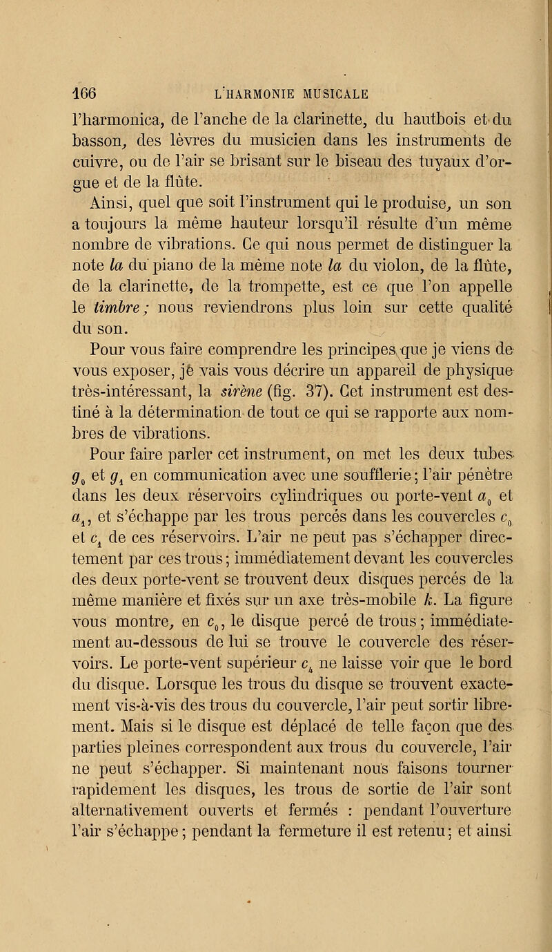 l'harmonica, de l'anche de la clarinette, du hautbois et- du basson, des lèvres du musicien dans les instruments de cuivre, ou de l'air se brisant sur le biseau des tuyaux d'or- gue et de la flûte. Ainsi, quel que soit l'instrument qui le produise, un son a toujours la même hauteur lorsqu'il résulte d'un même nombre de vibrations. Ce qui nous permet de distinguer la note la du piano de la même note la du violon, de la flûte, de la clarinette, de la trompette, est ce que l'on appelle le timbre; nous reviendrons plus loin sur cette qualité du son. Pour vous faire comprendre les principes que je viens de vous exposer, je vais vous décrire un appareil de physique très-intéressant, la sirène (fîg. 37). Cet instrument est des- tiné à la détermination de tout ce qui se rapporte aux nom- bres de vibrations. Pour faire parler cet instrument, on met les deux tubes ga et <7d en communication avec une soufflerie ; l'air pénètre dans les deux réservoirs cylindriques ou porte-vent aa et al, et s'échappe par les trous percés dans les couvercles c0 et c4 de ces réservoirs. L'air ne peut pas s'échapper direc- tement par ces trous ; immédiatement devant les couvercles des deux porte-vent se trouvent deux disques percés de la même manière et fixés sur un axe très-mobile h. La figure vous montre, en c0, le disque percé de trous; immédiate- ment au-dessous de lui se trouve le couvercle des réser- voirs. Le porte-vent supérieur ck ne laisse voir que le bord du disque. Lorsque les trous du disque se trouvent exacte- ment vis-à-vis des trous du couvercle, l'air peut sortir libre- ment. Mais si le disque est déplacé de telle façon que des parties pleines correspondent aux trous du couvercle, l'air ne peut s'échapper. Si maintenant nous faisons tourner rapidement les disques, les trous de sortie de l'air sont alternativement ouverts et fermés : pendant l'ouverture l'air s'échappe ; pendant la fermeture il est retenu • et ainsi