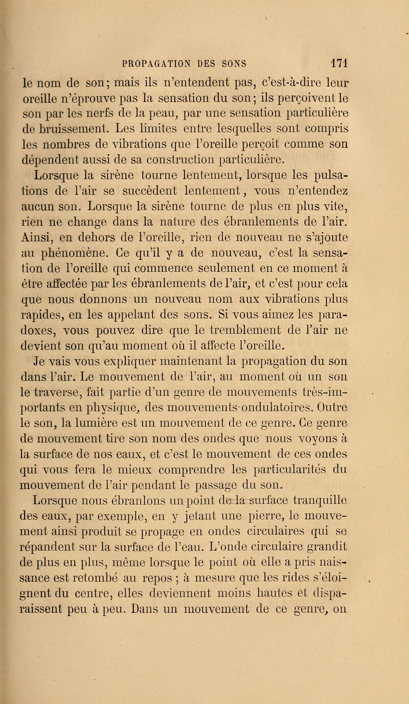 le nom de son; mais ils n'entendent pas, c'est-à-dire leur oreille n'éprouve pas la sensation du son ; ils perçoivent le son par les nerfs de la peau, par une sensation particulière de bruissement. Les limites entre lesquelles sont compris les nombres de vibrations que l'oreille perçoit comme son dépendent aussi de sa construction particulière. Lorsque la sirène tourne lentement, lorsque les pulsa- tions de l'air se succèdent lentement, vous n'entendez aucun son. Lorsque la sirène tourne de plus en plus vite, rien ne change dans la nature des ébranlements de l'air. Ainsi, en dehors de l'oreille, rien de nouveau ne s'ajoute au phénomène. Ce qu'il y a de nouveau, c'est la sensa- tion de l'oreille qui commence seulement en ce moment à être affectée par les ébranlements de l'air, et c'est pour cela que nous donnons un nouveau nom aux vibrations plus rapides, en les appelant des sons. Si vous aimez les para- doxes, vous pouvez dire que le tremblement de l'air ne devient son qu'au moment où il affecte l'oreille. Je vais vous expliquer maintenant la propagation du son dans l'air. Le mouvement de l'air, au moment où un son le traverse, fait partie d'un genre de mouvements très-im- portants en physique, des mouvements ondulatoires. Outre le son, la lumière est un mouvement de ce genre. Ce genre de mouvement tire son nom des ondes que nous voyons à la surface de nos eaux, et c'est le mouvement de ces ondes qui vous fera le mieux comprendre les particularités du mouvement de l'air pendant le passage du son. Lorsque nous ébranlons un point de la surface tranquille des eaux, par exemple, en y jetant une pierre, le mouve- ment ainsi produit se propage en ondes circulaires qui se répandent sur la surface de l'eau. L'onde circulaire grandit de plus en plus, même lorsque le point où elle a pris nais- sance est retombé au repos ; à mesure que les rides s'éloi- gnent du centre, elles deviennent moins hautes et dispa- raissent peu à peu. Dans un mouvement de ce genre, on