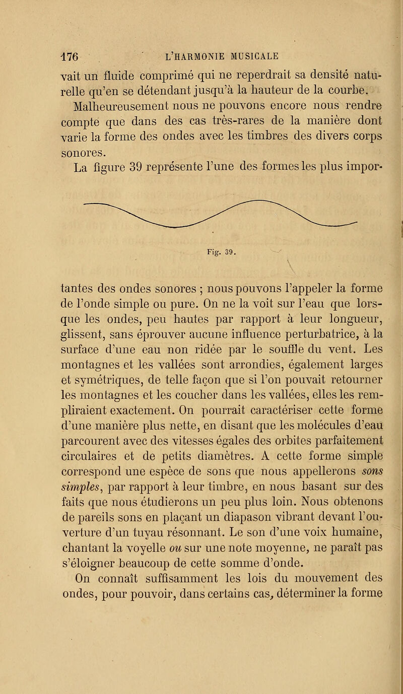 vait un fluide comprimé qui ne reperdrait sa densité natu- relle qu'en se détendant jusqu'à la hauteur de la courbe. Malheureusement nous ne pouvons encore nous rendre compte que dans des cas très-rares de la manière dont varie la forme des ondes avec les timbres des divers corps sonores. La figure 39 représente l'une des formes les plus impor- Fig. 39. tantes des ondes sonores ; nous pouvons l'appeler la forme de l'onde simple ou pure. On ne la voit sur l'eau que lors- que les ondes, peu hautes par rapport à leur longueur, glissent, sans éprouver aucune influence perturbatrice, à la surface d'une eau non ridée par le souffle du vent. Les montagnes et les vallées sont arrondies, également larges et symétriques, de telle façon que si l'on pouvait retourner les montagnes et les coucher dans les vallées, elles les rem- pliraient exactement. On pourrait caractériser cette forme d'une manière plus nette, en disant que les molécules d'eau parcourent avec des vitesses égales des orbites parfaitement circulaires et de petits diamètres. A cette forme simple correspond une espèce de sons que nous appellerons sons simples, par rapport à leur timbre, en nous basant sur des faits que nous étudierons un peu plus loin. Nous obtenons de pareils sons en plaçant un diapason vibrant devant l'ou- verture d'un tuyau résonnant. Le son d'une voix humaine, chantant la voyelle ou sur une note moyenne, ne paraît pas s'éloigner beaucoup de cette somme d'onde. On connaît suffisamment les lois du mouvement des ondes, pour pouvoir, dans certains cas, déterminer la forme