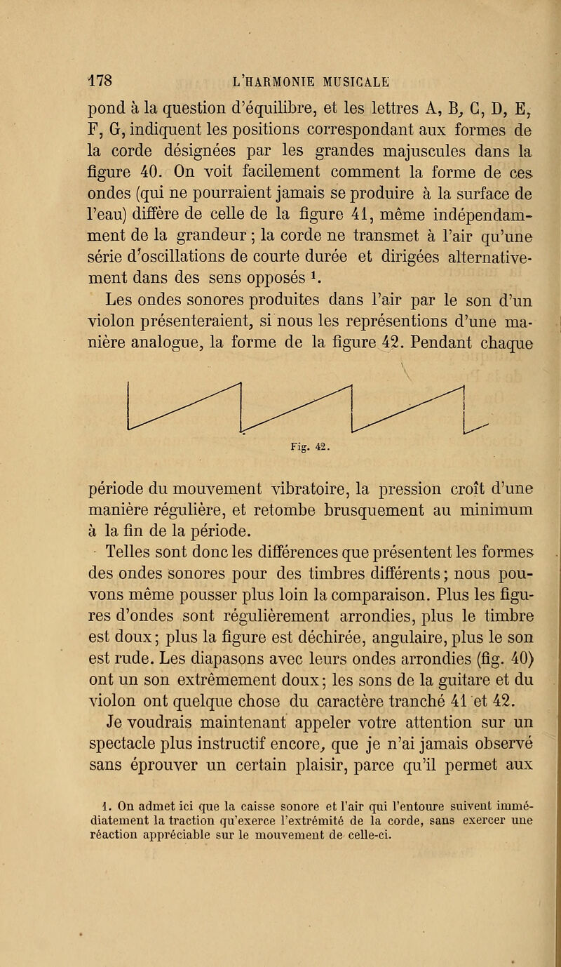 pond à la question d'équilibre, et les lettres A, B_, C, D, E, F, G, indiquent les positions correspondant aux formes de la corde désignées par les grandes majuscules dans la figure 40. On voit facilement comment la forme de ces- ondes (qui ne pourraient jamais se produire à la surface de l'eau) diffère de celle de la figure 41, même indépendam- ment de la grandeur ; la corde ne transmet à l'air qu'une série d'oscillations de courte durée et dirigées alternative- ment dans des sens opposés *; Les ondes sonores produites dans l'air par le son d'un violon présenteraient, si nous les représentions d'une ma- nière analogue, la forme de la figure 42. Pendant chaque Fig. 42. période du mouvement vibratoire, la pression croît d'une manière régulière, et retombe brusquement au minimum à la fin de la période. Telles sont donc les différences que présentent les formes des ondes sonores pour des timbres différents ; nous pou- vons même pousser plus loin la comparaison. Plus les figu- res d'ondes sont régulièrement arrondies, plus le timbre est doux; plus la figure est déchirée, angulaire, plus le son est rude. Les diapasons avec leurs ondes arrondies (fig. 40) ont un son extrêmement doux ; les sons de la guitare et du violon ont quelque chose du caractère tranché 41 et 42. Je voudrais maintenant appeler votre attention sur un spectacle plus instructif encore, que je n'ai jamais observé sans éprouver un certain plaisir, parce qu'il permet aux 1. On admet ici que la caisse sonore et l'air qui l'entoure suivent immé- diatement la traction qu'exerce l'extrémité de la corde, sans exercer une réaction appréciable sur le mouvement de celle-ci.