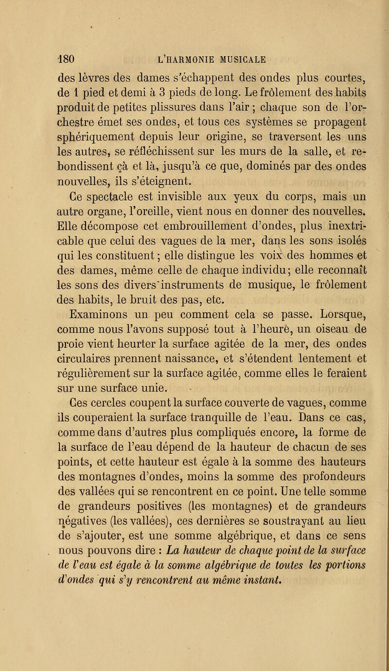 des lèvres des dames s'échappent des ondes plus courtes, de 1 pied et demi à 3 pieds de long. Le frôlement des habits produit de petites plissures dans l'air ; chaque son de l'or- chestre émet ses ondes, et tous ces systèmes se propagent sphériquement depuis leur origine, se traversent les uns les autres, se réfléchissent sur les murs de la salle, et re- bondissent çà et là, jusqu'à ce que, dominés par des ondes nouvelles, ils s'éteignent. Ce spectacle est invisible aux yeux du corps, mais un autre organe, l'oreille, vient nous en donner des nouvelles. Elle décompose cet embrouillement d'ondes, plus inextri- cable que celui des vagues de la mer, dans les sons isolés qui les constituent ; elle distingue les voix des hommes et des dames, même celle de chaque individu; elle reconnaît les sons des divers'instruments de musique, le frôlement des habits, le bruit des pas, etc. Examinons un peu comment cela se passe. Lorsque, comme nous l'avons supposé tout à l'heure, un oiseau de proie vient heurter la surface agitée de la mer, des ondes circulaires prennent naissance, et s'étendent lentement et régulièrement sur la surface agitée, comme elles le feraient sur une surface unie. Ces cercles coupent la surface couverte de vagues, comme ils couperaient la surface tranquille de l'eau. Dans ce cas, comme dans d'autres plus compliqués encore, la forme de la surface de l'eau dépend de la hauteur de chacun de ses points, et cette hauteur est égale à la somme des hauteurs des montagnes d'ondes, moins la somme des profondeurs des vallées qui se rencontrent en ce point. Une telle somme de grandeurs positives (les montagnes) et de grandeurs négatives (les vallées), ces dernières se soustrayant au lieu de s'ajouter, est une somme algébrique, et dans ce sens nous pouvons dire : La hauteur de chaque point de la surface de Veau est égale à la somme algébrique de toutes les portions d'ondes qui s'y rencontrent au même instant.