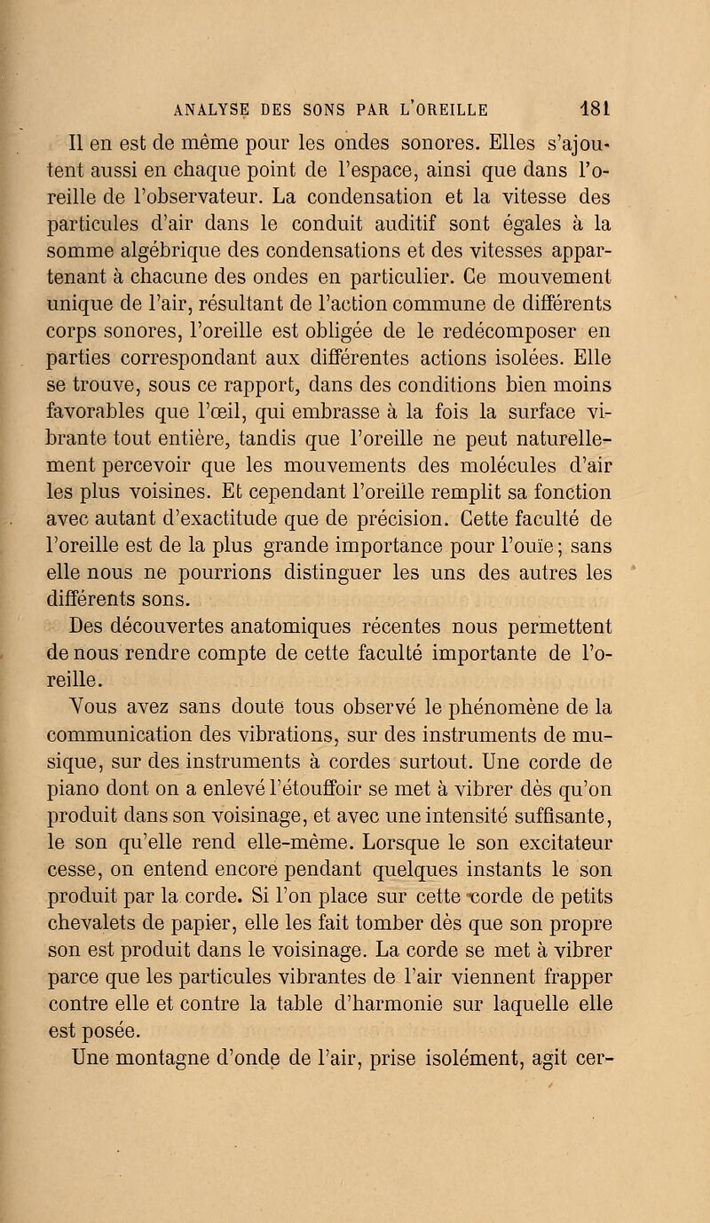 Il en est de même pour les ondes sonores. Elles s'ajou- tent aussi en chaque point de l'espace, ainsi que dans l'o- reille de l'observateur. La condensation et la vitesse des particules d'air dans le conduit auditif sont égales à la somme algébrique des condensations et des vitesses appar- tenant à chacune des ondes en particulier. Ce mouvement unique de l'air, résultant de l'action commune de différents corps sonores, l'oreille est obligée de le redécomposer en parties correspondant aux différentes actions isolées. Elle se trouve, sous ce rapport, dans des conditions bien moins favorables que l'œil, qui embrasse à la fois la surface vi- brante tout entière, tandis que l'oreille ne peut naturelle- ment percevoir que les mouvements des molécules d'air les plus voisines. Et cependant l'oreille remplit sa fonction avec autant d'exactitude que de précision. Cette faculté de l'oreille est de la plus grande importance pour l'ouïe ; sans elle nous ne pourrions distinguer les uns des autres les différents sons. Des découvertes anatomiques récentes nous permettent de nous rendre compte de cette faculté importante de l'o- reille. Vous avez sans doute tous observé le phénomène de la communication des vibrations, sur des instruments de mu- sique, sur des instruments à cordes surtout. Une corde de piano dont on a enlevé l'étouffoir se met à vibrer dès qu'on produit dans son voisinage, et avec une intensité suffisante, le son qu'elle rend elle-même. Lorsque le son excitateur cesse, on entend encore pendant quelques instants le son produit par la corde. Si l'on place sur cette ^corde de petits chevalets de papier, elle les fait tomber dès que son propre son est produit dans le voisinage. La corde se met à vibrer parce que les particules vibrantes de l'air viennent frapper contre elle et contre la table d'harmonie sur laquelle elle est posée. Une montagne d'onde de l'air, prise isolément, agit cer-