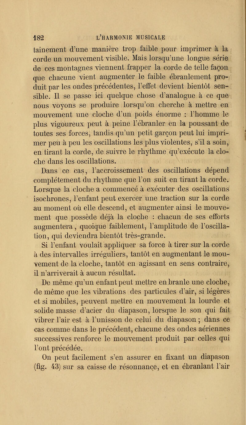 tainement d'une manière trop faible pour imprimer à la corde un mouvement visible. Mais lorsqu'une longue série de ces montagnes viennent frapper la corde de telle façon que chacune vient augmenter le faible ébranlement pro- duit par les ondes précédentes, l'effet devient bientôt sen- sible. Il se passe ici quelque chose d'analogue à ce que nous voyons se produire lorsqu'on cherche à mettre en mouvement une cloche d'un poids énorme : l'homme le plus vigoureux peut à peine l'ébranler en la poussant de toutes ses forces, tandis qu'un petit garçon peut lui impri- mer peu à peu les oscillations les plus violentes, s'il a soin, en tirant la corde, de suivre le rhythme qu'exécute la clo- che dans les oscillations. Dans ce cas, l'accroissement des oscillations dépend complètement du rhythme que l'on suit en tirant la corde. Lorsque la cloche a commencé à exécuter des oscillations isochrones, l'enfant peut exercer une traction sur la corde au moment où elle descend, et augmenter ainsi le mouve- ment que possède déjà la cloche : chacun de ses efforts augmentera, quoique faiblement, l'amplitude de l'oscilla- tion, qui deviendra bientôt très-grande. Si l'enfant voulait appliquer sa force à tirer sur la corde à des intervalles irréguliers, tantôt en augmentant le mou- vement de la cloche, tantôt en agissant en sens contraire, il n'arriverait à aucun résultat. De même qu'un enfant peut mettre en branle une cloche, de même que les vibrations des particules d'air, si légères et si mobiles, peuvent mettre en mouvement la lourde et solide masse d'acier du diapason, lorsque le son qui fait vibrer l'air est à l'unisson de celui du diapason ; dans ce cas comme dans le précédent, chacune des ondes aériennes successives renforce le mouvement produit par celles qui l'ont précédée. On peut facilement s'en assurer en fixant un diapason (fig. 43) sur sa caisse de résonnance, et en ébranlant l'air