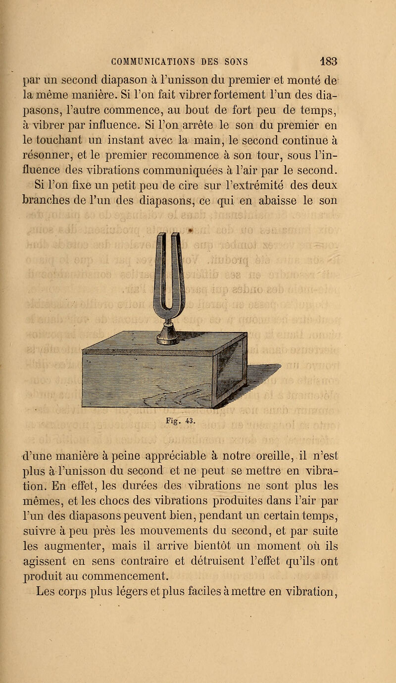 par un second diapason à l'unisson du premier et monté de la même manière. Si l'on fait vibrer fortement l'un des dia- pasons, l'autre commence, au bout de fort peu de temps, à vibrer par influence. Si l'on arrête le son du premier en le touchant un instant avec la main, le second continue à résonner, et le premier recommence à son tour, sous l'in- fluence des vibrations communiquées à l'air par le second. Si l'on fixe un petit peu de cire sur l'extrémité des deux branches de l'un des diapasons, ce qui en abaisse le son Fig. 43. d'une manière à peine appréciable à notre oreille, il n'est plus à l'unisson du second et ne peut se mettre en vibra- tion. En effet, les durées des vibrations ne sont plus les mêmes, et les chocs des vibrations produites dans l'air par l'un des diapasons peuvent bien, pendant un certain temps, suivre à peu près les mouvements du second, et par suite les augmenter, mais il arrive bientôt un moment où ils agissent en sens contraire et détruisent l'effet qu'ils ont produit au commencement. Les corps plus légers et plus faciles à mettre en vibration,