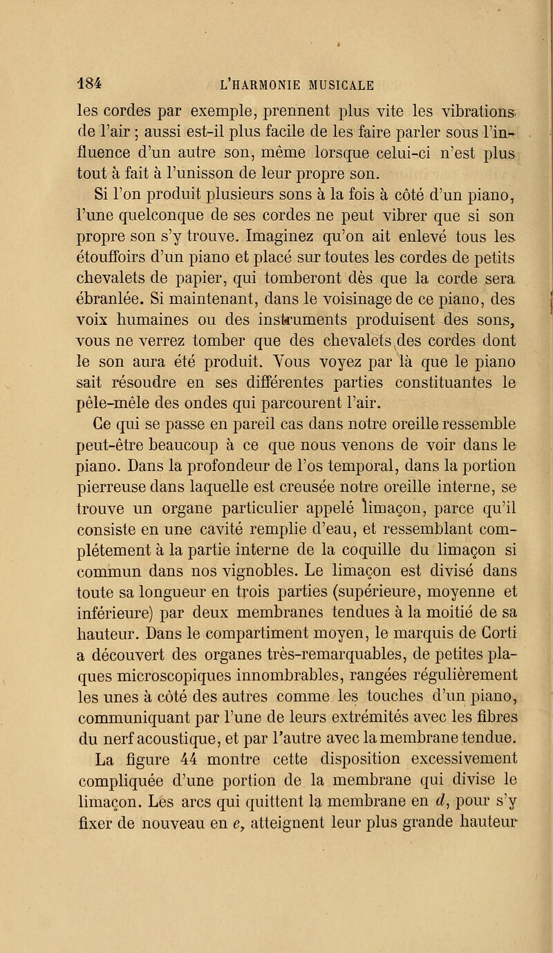 les cordes par exemple, prennent plus vite les vibrations, de l'air ; aussi est-il plus facile de les faire parler sous l'in- fluence d'un autre son, même lorsque celui-ci n'est plus- tout à fait à l'unisson de leur propre son. Si l'on produit plusieurs sons à la fois à côté d'un piano, l'une quelconque de ses cordes ne peut vibrer que si son propre son s'y trouve. Imaginez qu'on ait enlevé tous les étouffoirs d'un piano et placé sur toutes les cordes de petits chevalets de papier, qui tomberont dès que la corde sera ébranlée. Si maintenant, dans le voisinage de ce piano, des voix humaines ou des instruments produisent des sons, vous ne verrez tomber que des chevalets,des cordes dont le son aura été produit. Vous voyez par là que le piano sait résoudre en ses différentes parties constituantes le pêle-mêle des ondes qui parcourent l'air. Ce qui se passe en pareil cas dans notre oreille ressemble peut-être beaucoup à ce que nous venons de voir dans le piano. Dans la profondeur de l'os temporal, dans la portion pierreuse dans laquelle est creusée notre oreille interne, se trouve un organe particulier appelé limaçon, parce qu'il consiste en une cavité remplie d'eau, et ressemblant com- plètement à la partie interne de la coquille du limaçon si commun dans nos vignobles. Le limaçon est divisé dans toute sa longueur en trois parties (supérieure, moyenne et inférieure) par deux membranes tendues à la moitié de sa hauteur. Dans le compartiment moyen, le marquis de Gorti a découvert des organes très-remarquables, de petites pla- ques microscopiques innombrables, rangées régulièrement les unes à côté des autres comme les touches d'un piano, communiquant par l'une de leurs extrémités avec les fibres du nerf acoustique, et par l'autre avec la membrane tendue. La figure 44 montre cette disposition excessivement compliquée d'une portion de la membrane qui divise le limaçon. Les arcs qui quittent la membrane en d, pour s'y fixer de nouveau en e, atteignent leur plus grande hauteur