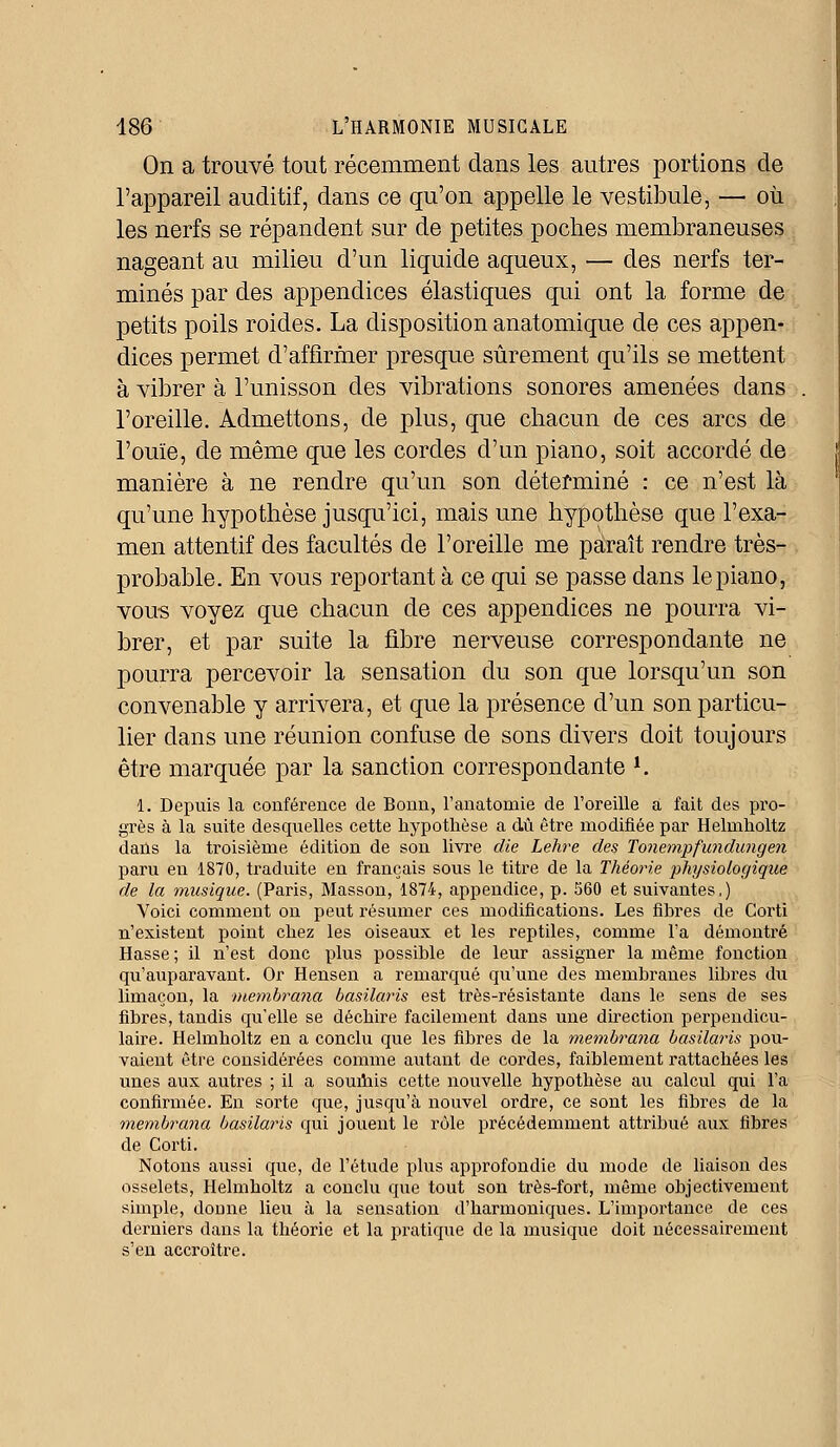 On a trouvé tout récemment dans les autres portions de l'appareil auditif, dans ce qu'on appelle le vestibule, — où les nerfs se répandent sur de petites poches membraneuses nageant au milieu d'un liquide aqueux, — des nerfs ter- minés par des appendices élastiques qui ont la forme de petits poils roides. La disposition anatomique de ces appen- dices permet d'affirmer presque sûrement qu'ils se mettent à vibrer à l'unisson des vibrations sonores amenées dans l'oreille. Admettons, de plus, que chacun de ces arcs de l'ouïe, de même que les cordes d'un piano, soit accordé de manière à ne rendre qu'un son déterminé : ce n'est là qu'une hypothèse jusqu'ici, mais une hypothèse que l'exa- men attentif des facultés de l'oreille me paraît rendre très- probable. En vous reportant à ce qui se passe dans le piano, vous voyez que chacun de ces appendices ne pourra vi- brer, et par suite la fibre nerveuse correspondante ne pourra percevoir la sensation du son que lorsqu'un son convenable y arrivera, et que la présence d'un son particu- lier dans une réunion confuse de sons divers doit toujours être marquée par la sanction correspondante l. 1. Depuis la conférence de Bonn, l'anatomie de l'oreille a fait des pro- grès à la suite desquelles cette hypothèse a dû être modifiée par Helmholtz dans la troisième édition de son livre die Lehre des Tonempfundungen paru en 1870, traduite en français sous le titre de la Théorie physiologique de la musique. (Paris, Masson, 1874, appendice, p. 560 et suivantes,) Voici comment on peut résumer ces modifications. Les fibres de Corti n'existent point chez les oiseaux et les reptiles, comme l'a démontré Hasse ; il n'est donc plus possible de leur assigner la même fonction qu'auparavant. Or Hensen a remarqué qu'une des membranes libres du limaçon, la membrana basilaris est très-résistante dans le sens de ses fibres, tandis qu'elle se déchire facilement dans une direction perpendicu- laire. Helmholtz en a conclu que les fibres de la membrana basilaris pou- vaient être considérées comme autant de cordes, faiblement rattachées les unes aux autres ; il a soumis cette nouvelle hypothèse au calcul qui l'a confirmée. En sorte que, jusqu'à nouvel ordre, ce sont les fibres de la membrana basilaris qui jouent le rôle précédemment attribué aux fibres de Corti. Notons aussi que, de l'étude plus approfondie du mode de liaison des osselets, Helmholtz a conclu que tout son très-fort, même objectivement simple, donne lieu à la sensation d'harmoniques. L'importance de ces derniers dans la théorie et la pratique de la musique doit nécessairement s'en accroître.