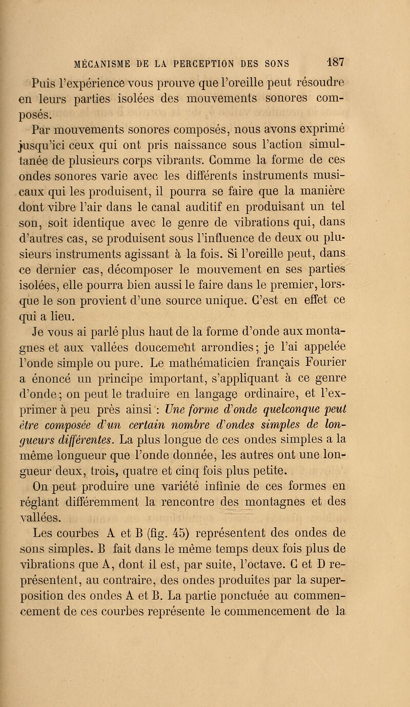 Puis l'expérience vous prouve que l'oreille peut résoudre en leurs parties isolées des mouvements sonores com- posés. Par mouvements sonores composés, nous avons exprimé jusqu'ici ceux qui ont pris naissance sous l'action simul- tanée de plusieurs corps vibrants-. Gomme la forme de ces ondes sonores varie avec les différents instruments musi- caux qui les produisent, il pourra se faire que la manière dont vibre l'air dans le canal auditif en produisant un tel son, soit identique avec le genre de vibrations qui, dans d'autres cas, se produisent sous l'influence de deux ou plu- sieurs instruments agissant à la fois. Si l'oreille peut, dans ce dernier cas, décomposer le mouvement en ses parties isolées, elle pourra bien aussi le faire dans le premier, lors- que le son provient d'une source unique. C'est en effet ce qui a lieu. Je vous ai parlé plus haut de la forme d'onde aux monta- gnes et aux vallées doucement arrondies; je l'ai appelée l'onde simple ou pure. Le mathématicien français Fourier a énoncé un principe important, s'appliquant à ce genre d'onde; on peut le traduire en langage ordinaire, et l'ex- primer à peu près ainsi ': Une forme d'onde quelconque peut être composée d'un certain nombre d'ondes simples de lon- gueurs différentes. La plus longue de ces ondes simples a la même longueur que l'onde donnée, les autres ont une lon- gueur deux, trois, quatre et cinq fois plus petite. On peut produire une variété infinie de ces formes en réglant différemment la rencontre des montagnes et des vallées. Les courbes A et B (fig. 45) représentent des ondes de sons simples. B fait dans le même temps deux fois plus de vibrations que A, dont il est, par suite, l'octave. G et D re- présentent, au contraire, des ondes produites par la super- position des oncles A et B. La partie ponctuée au commen- cement de ces courbes représente le commencement de la