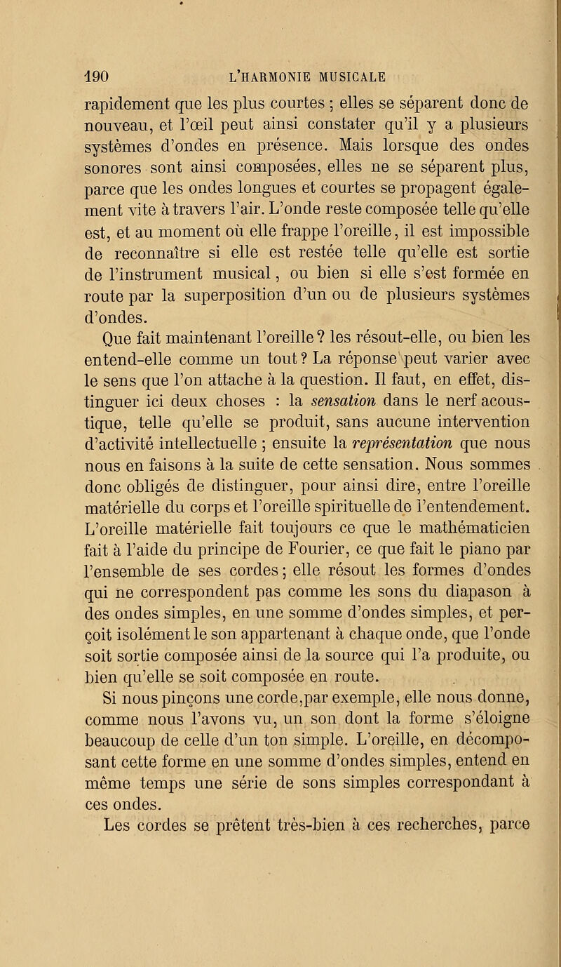 rapidement que les plus courtes ; elles se séparent donc de nouveau, et l'œil peut ainsi constater qu'il y a plusieurs systèmes d'ondes en présence. Mais lorsque des ondes sonores sont ainsi composées, elles ne se séparent plus, parce que les ondes longues et courtes se propagent égale- ment vite à travers l'air. L'onde reste composée telle qu'elle est, et au moment où elle frappe l'oreille, il est impossible de reconnaître si elle est restée telle qu'elle est sortie de l'instrument musical, ou bien si elle s'est formée en route par la superposition d'un ou de plusieurs systèmes d'ondes. Que fait maintenant l'oreille? les résout-elle, ou bien les entend-elle comme un tout ? La réponse peut varier avec le sens que l'on attache à la question. Il faut, en effet, dis- tinguer ici deux choses : la sensation dans le nerf acous- tique, telle qu'elle se produit, sans aucune intervention d'activité intellectuelle ; ensuite la représentation que nous nous en faisons à la suite de cette sensation. Nous sommes donc obligés de distinguer, pour ainsi dire, entre l'oreille matérielle du corps et l'oreille spirituelle de l'entendement. L'oreille matérielle fait toujours ce que le mathématicien fait à l'aide du principe de Fourier, ce que fait le piano par l'ensemble de ses cordes ; elle résout les formes d'ondes qui ne correspondent pas comme les sons du diapason à des ondes simples, en une somme d'ondes simples, et per- çoit isolément le son appartenant à chaque onde, que l'onde soit sortie composée ainsi de la source qui l'a produite, ou bien qu'elle se soit composée en route. Si nous pinçons une corde,par exemple, elle nous donne, comme nous l'avons vu, un son dont la forme s'éloigne beaucoup de celle d'un ton simple. L'oreille, en décompo- sant cette forme en une somme d'ondes simples, entend en même temps une série de sons simples correspondant à ces ondes. Les cordes se prêtent très-bien à ces recherches, parce