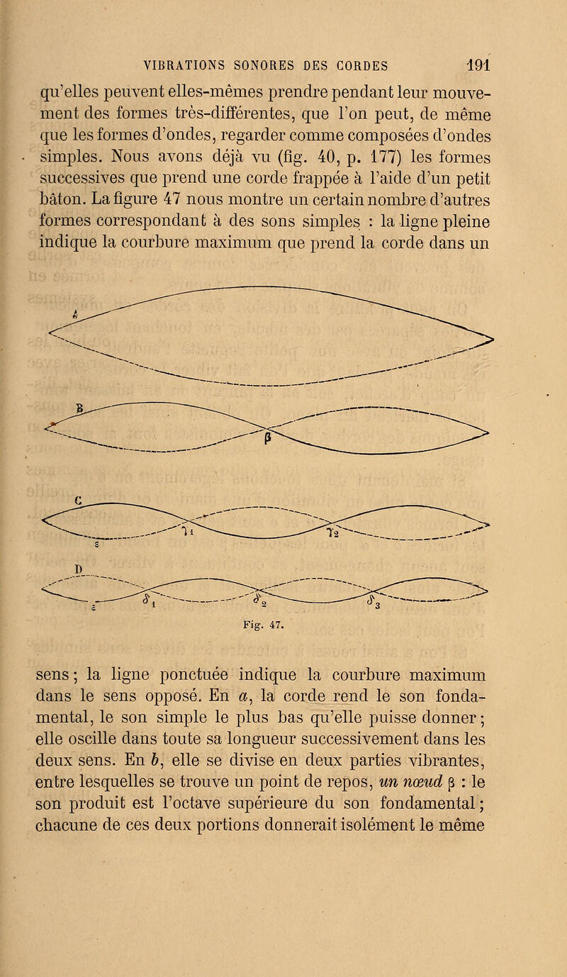 qu'elles peuvent elles-mêmes prendre pendant leur mouve- ment des formes très-différentes, que l'on peut, de même que les formes d'ondes, regarder comme composées d'ondes simples. Nous avons déjà vu (fig. 40, p. 177) les formes successives que prend une corde frappée à l'aide d'un petit bâton. La figure 47 nous montre un certain nombre d'autres formes correspondant à des sons simples : la ligne pleine indique la courbure maximum que prend la corde dans un sens ; la ligne ponctuée indique la courbure maximum dans le sens opposé. En #, la corde rend le son fonda- mental, le son simple le plus bas qu'elle puisse donner; elle oscille dans toute sa longueur successivement dans les deux sens. En 6, elle se divise en deux parties vibrantes, entre lesquelles se trouve un point de repos, un nœud p : le son produit est l'octave supérieure du son fondamental ; chacune de ces deux portions donnerait isolément le même