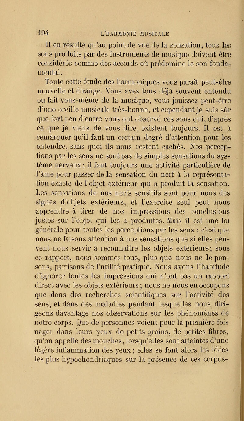 Il en résulte qu'au point de vue de la sensation, tous les sons produits par des instruments de musique doivent être considérés comme des accords où prédomine le son fonda- mental. Toute cette étude des harmoniques vous paraît peut-être nouvelle et étrange. Vous avez tous déjà souvent entendu ou fait vous-même de la musique, vous jouissez peut-être d'une oreille musicale très-bonne, et cependant je suis sûr que fort peu d'entre vous ont observé ces sons qui, d'après ce que je viens de vous dire, existent toujours. Il est à remarquer qu'il faut un certain degré d'attention pour les entendre, sans quoi ils nous restent cachés. Nos percep- tions par les sens ne sont pas de simples sensations du sys- tème nerveux ; il faut toujours une activité particulière de l'âme pour passer de la sensation du nerf à la représenta- tion exacte de l'objet extérieur qui a produit la sensation. Les sensations de nos nerfs sensitifs sont pour nous des signes d'objets extérieurs, et l'exercice seul peut nous apprendre à tirer de nos impressions des conclusions justes sur l'objet qui les a produites. Mais il est une loi générale pour toutes les perceptions par les sens : c'est que nous ne faisons attention à nos sensations que si elles peu- vent nous servir à reconnaître les objets extérieurs; sous ce rapport, nous sommes tous, plus que nous ne le pen- sons, partisans de l'utilité pratique. Nous avons l'habitude d'ignorer toutes les impressions qui n'ont pas un rapport direct avec les objets extérieurs ; nous ne nous en occupons que dans des recherches scientifiques sur l'activité des sens, et dans des maladies pendant lesquelles nous diri- geons davantage nos observations sur les phénomènes de notre corps. Que de personnes voient pour la première fois nager dans leurs yeux de petits grains, de petites fibres, qu'on appelle des mouches, lorsqu'elles sont atteintes d'une légère inflammation des yeux ; elles se font alors les idées les plus hypochondriaques sur la présence de ces corpus-