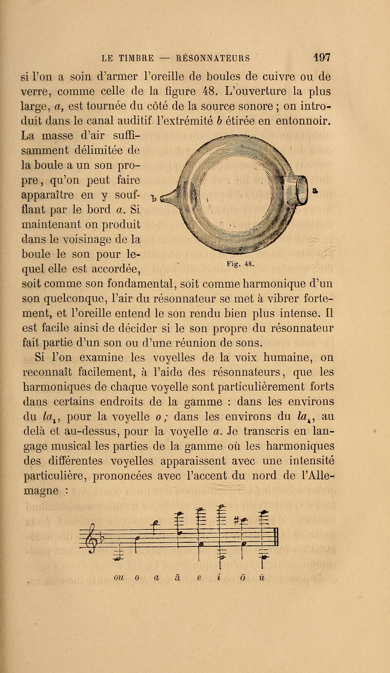 LE TIMBRE RÉSONNATEURS 497 Fig. 48. si l'on a soin d'armer l'oreille de boules de cuivre ou de verre, comme celle de la figure 48. L'ouverture la plus large, a, est tournée du côté de la source sonore ; on intro- duit dans le canal auditif l'extrémité b étirée en entonnoir. La masse d'air suffi- samment délimitée de la boule a un son pro- pre, qu'on peut faire apparaître en y souf- flant par le bord a. Si maintenant on produit dans le voisinage de la boule le son pour le- quel elle est accordée, soit comme son fondamental, soit comme harmonique d'un son quelconque, l'air du résonnateur se met à vibrer forte- ment, et l'oreille entend le son rendu bien plus intense. Il est facile ainsi de décider si le son propre du résonnateur fait partie d'un son ou d'une réunion de sons. Si l'on examine les voyelles de la voix humaine, on reconnaît facilement, à l'aide des résonnateurs, que les harmoniques de chaque voyelle sont particulièrement forts dans certains endroits de la gamme : dans les environs du lai, pour la voyelle o; dans les environs du lah, au delà et au-dessus, pour la voyelle a. Je transcris en lan- gage musical les parties de la gamme où les harmoniques des différentes voyelles apparaissent avec une intensité particulière, prononcées avec l'accent du nord de l'Alle- magne : £ H ftp -9- I -»- 1 ou o a à. e i où